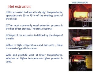 Hot extrusion
Hot extrusion is done at fairly high temperatures,
approximately 50 to 75 % of the melting point of
the metal.
The most commonly used extrusion process is
the hot direct process. The cross sectional
Shape of the extrusion is defined by the shape of
the die.
Due to high temperatures and pressures , there
is a need of good lubrication.
Oil and graphite work at lower temperatures,
whereas at higher temperatures glass powder is
used.
 