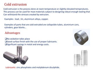Cold extrusion
Cold extrusion is the process done at room temperature or slightly elevated temperatures.
This process can be used for most materials subject to designing robust enough tooling that
Can withstand the stresses created by extrusion.
Examples : lead , tin, aluminium alloys, copper.
Examples of parts that are cold extruded are collapsible tubes, aluminium cans,
cylinders, gear blanks…
Advantages
No oxidation takes place
Good surface finish with the use of proper lubricants.
Significant savings in metal and energy costs.
Lubricants: zinc phosphates and molybdenum disulphide.
 