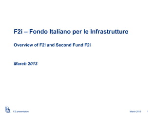 F2i presentation March 2013 1
F2i – Fondo Italiano per le Infrastrutture
Overview of F2i and Second Fund F2i
March 2013
 