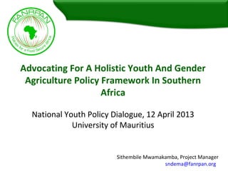 Advocating For A Holistic Youth And Gender
Agriculture Policy Framework In Southern
Africa
National Youth Policy Dialogue, 12 April 2013
University of Mauritius
Sithembile Mwamakamba, Project Manager
sndema@fanrpan.org
 