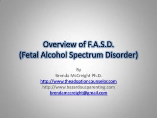 Overview of F.A.S.D.
(Fetal Alcohol Spectrum Disorder)
                      By
             Brenda McCreight Ph.D.
     http://www.theadoptioncounselor.com
      http://www.hazardousparenting.com
          brendamccreight@gmail.com
 