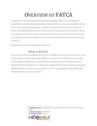 OVERVIEW OF FATCA
As reported in a survey by Americans Abroad Global Foundation (AAGF) and the University of
Nevada, 80% of US citizens living abroad believe that the US Tax laws are more complicated than the
tax law in the country of their residence. In addition, an overwhelming 86% also said that FATCA
needs to be reworked to allow Americans overseas access to banking services and should be exempt
from reporting accounts held in the country where the taxpayers live. However, the Foreign Account
Tax Compliance Act (FATCA) impacts not just US citizens living abroad, but also banks and financial
institutions. 1
So what exactly is FATCA and how does it affect you:
WHAT IS FATCA?
The Foreign Account Tax Compliance Act (FATCA) is a US Federal Law that was enacted as part of the
Hiring Incentives to Restore Employment (HIRE) Act on March 18, 2010. FATCA requires US citizens
living outside the United States to report their non-US financial accounts to the Financial Crimes
Enforcement Network (FINCEN) on an annual basis2
. Starting 2014, FFIs like local banks, stock brokers,
hedge funds, pension funds, insurance companies, trusts, etc. are required to report directly to the
IRS all their clients who are US nationals.3
1
NewsMax Finance: The Ugly Face of FATCA: Why Life for American Expats Is Getting
Harder
2
Thompson Reuters: FATCA FAQ
3
US Dept of Treasury: FATCA
 