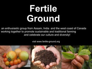 Fertile Ground an enthusiastic group from Assam, India  and the west coast of Canada  working together to promote sustainable and traditional farming  and celebrate our culture and diversity! visit www.fertile-ground.org 