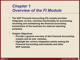 Overview of the FI Module4.6fi_01.1
Chapter 1
Overview of the FI Module
• The SAP Financial Accounting (FI) module provides
integrated, on-line, real-time functionality for processing,
recording and maintaining the financial accounting
transactions of the business for external reporting
purposes.
• Chapter Objectives
– Provide a general overview of the Financial Accounting
module and its sub- modules.
– Highlight the various integration points among the
FinanciaI Accounting sub-modules and other
SAP modules.
 