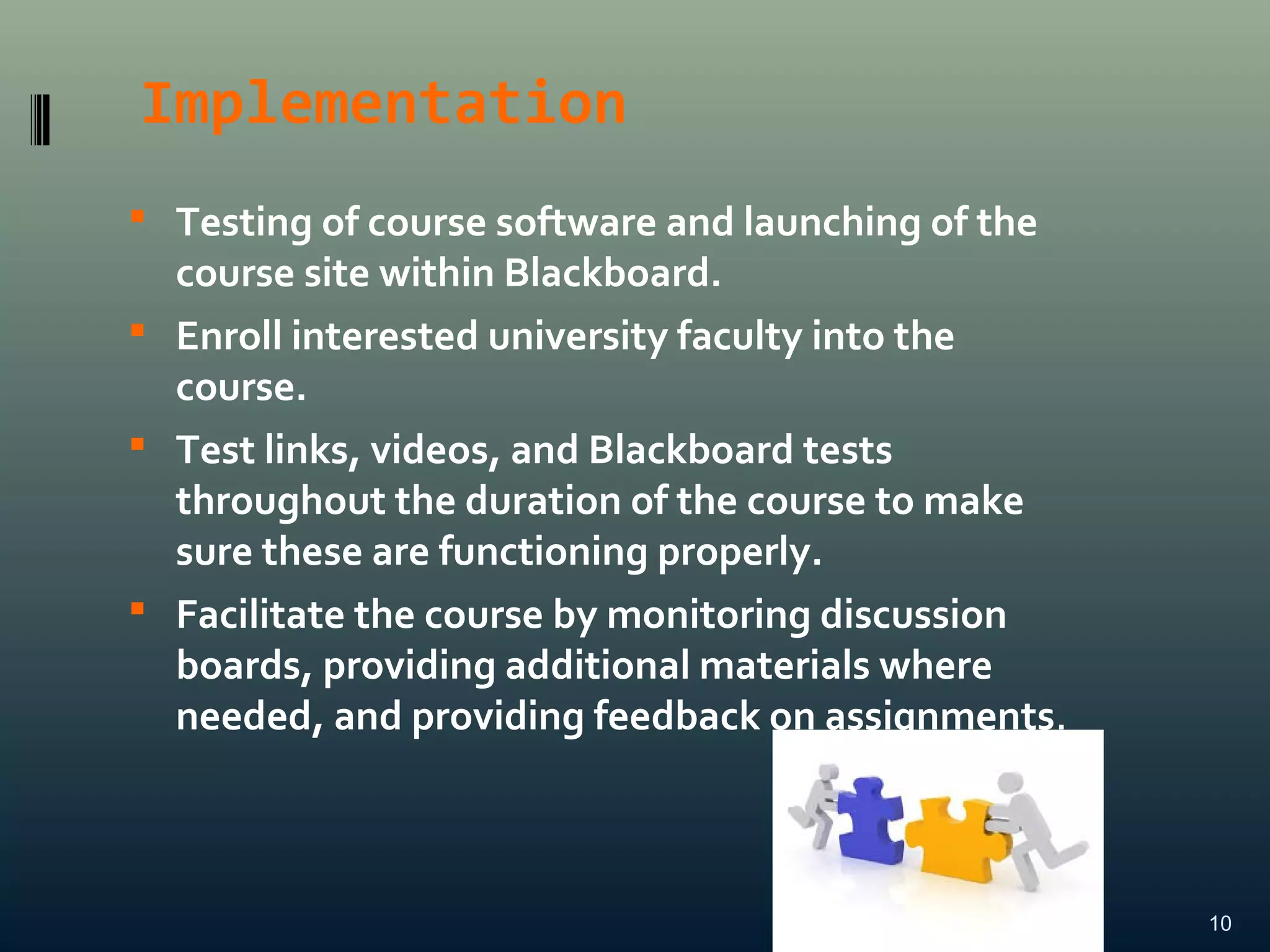 Implementation
 Testing of course software and launching of the
course site within Blackboard.
 Enroll interested university faculty into the
course.
 Test links, videos, and Blackboard tests
throughout the duration of the course to make
sure these are functioning properly.
 Facilitate the course by monitoring discussion
boards, providing additional materials where
needed, and providing feedback on assignments.
10
 