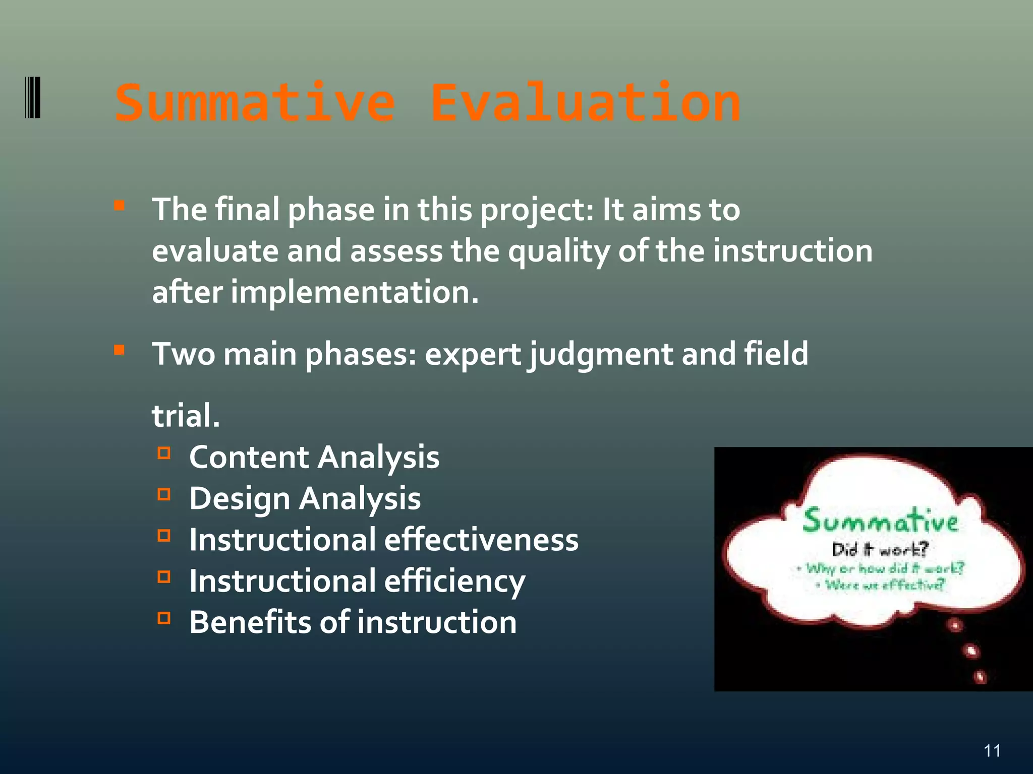 Summative Evaluation
11

The final phase in this project: It aims to
evaluate and assess the quality of the instruction
after implementation.

Two main phases: expert judgment and field
trial.

Content Analysis

Design Analysis

Instructional effectiveness

Instructional efficiency

Benefits of instruction
 