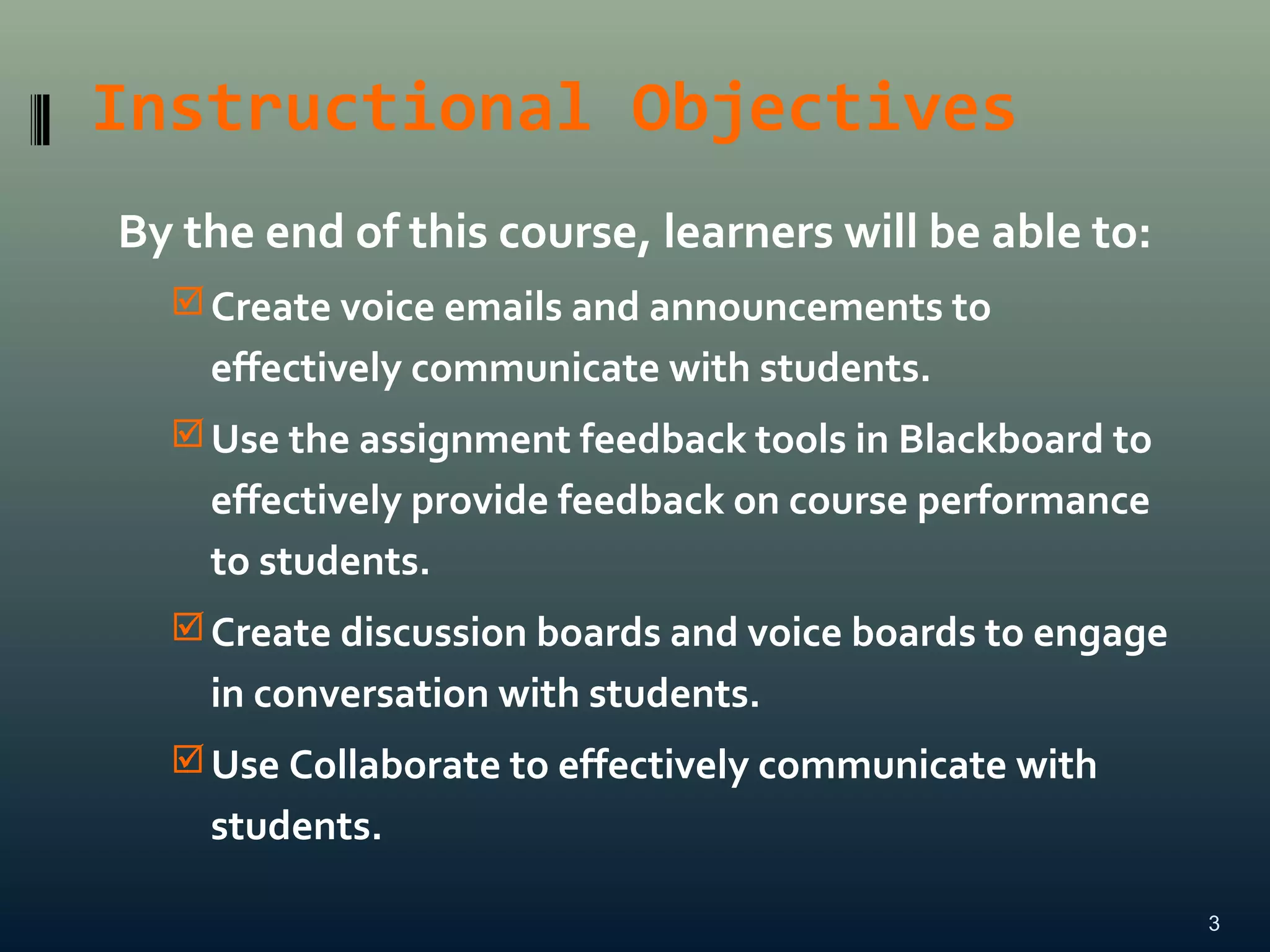 Instructional Objectives
By the end of this course, learners will be able to:
Create voice emails and announcements to
effectively communicate with students.
Use the assignment feedback tools in Blackboard to
effectively provide feedback on course performance
to students.
Create discussion boards and voice boards to engage
in conversation with students.
Use Collaborate to effectively communicate with
students.
3
 