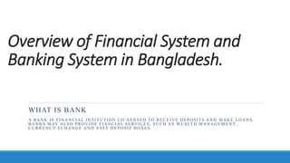 Overview of Financial System and
Banking System in Bangladesh.
WHAT IS BANK
A BANK IS FINANCIAL INTITUTION LICAENSED TO RECEIVE DEPOSITS AND MAKE LOANS.
BANKS MAY ALSO PROVIDE FIANCIAL SERVICES, SUCH AS WEALTH MANAGEM ENT ,
CURRENCY ECHANGE AND SAFE DEPOSIT BOXES.
 