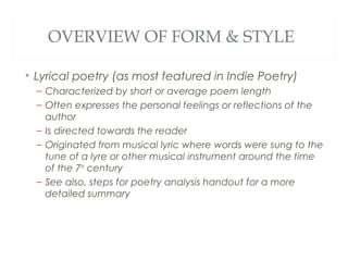 OVERVIEW OF FORM & STYLE

• Lyrical poetry (as most featured in Indie Poetry)
  – Characterized by short or average poem length
  – Often expresses the personal feelings or reflections of the
    author
  – Is directed towards the reader
  – Originated from musical lyric where words were sung to the
    tune of a lyre or other musical instrument around the time
    of the 7th century
  – See also, steps for poetry analysis handout for a more
    detailed summary
 