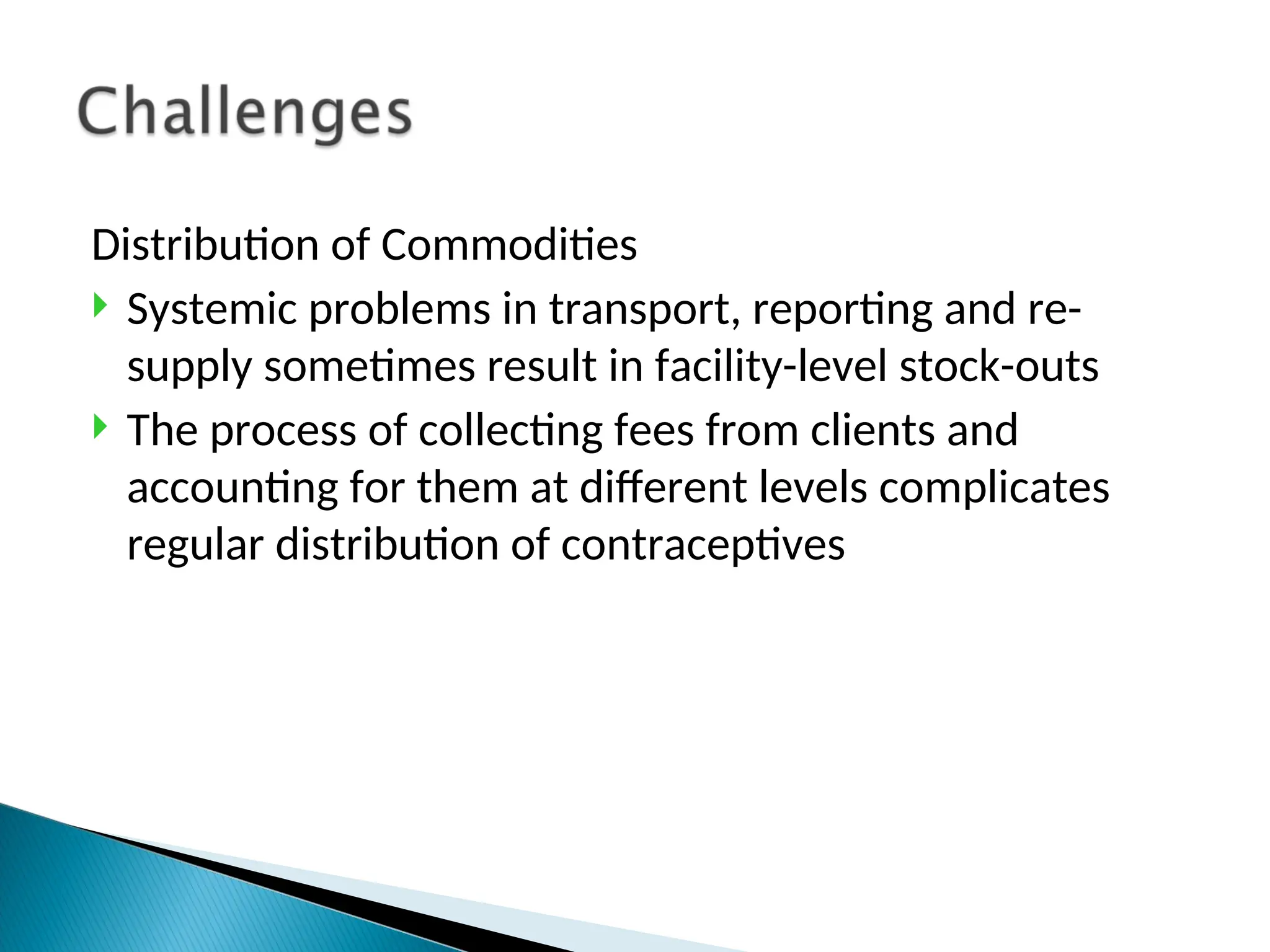 Distribution of Commodities
 Systemic problems in transport, reporting and re-
supply sometimes result in facility-level stock-outs
 The process of collecting fees from clients and
accounting for them at different levels complicates
regular distribution of contraceptives
 