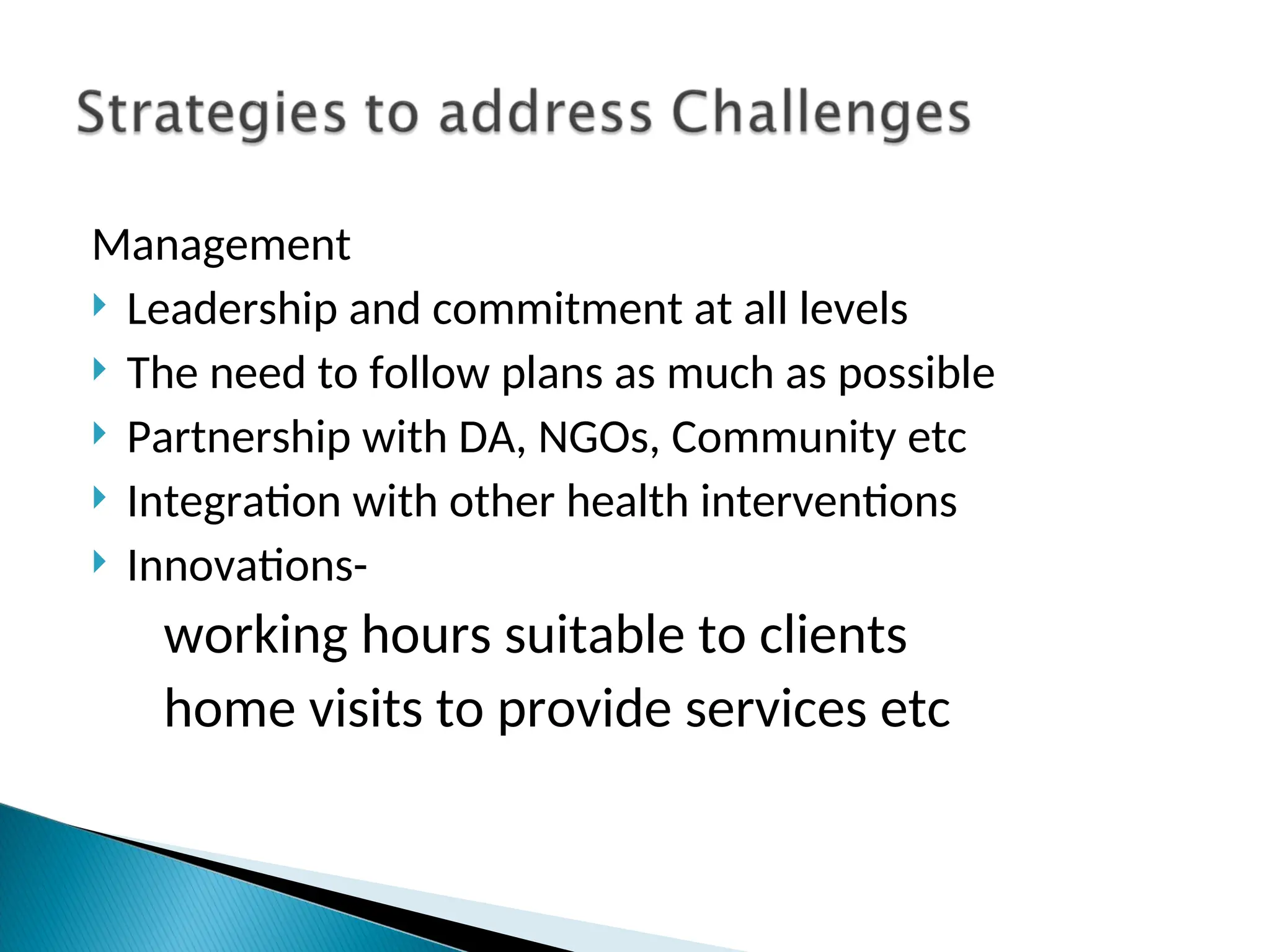 Management
 Leadership and commitment at all levels
 The need to follow plans as much as possible
 Partnership with DA, NGOs, Community etc
 Integration with other health interventions
 Innovations-
working hours suitable to clients
home visits to provide services etc
 