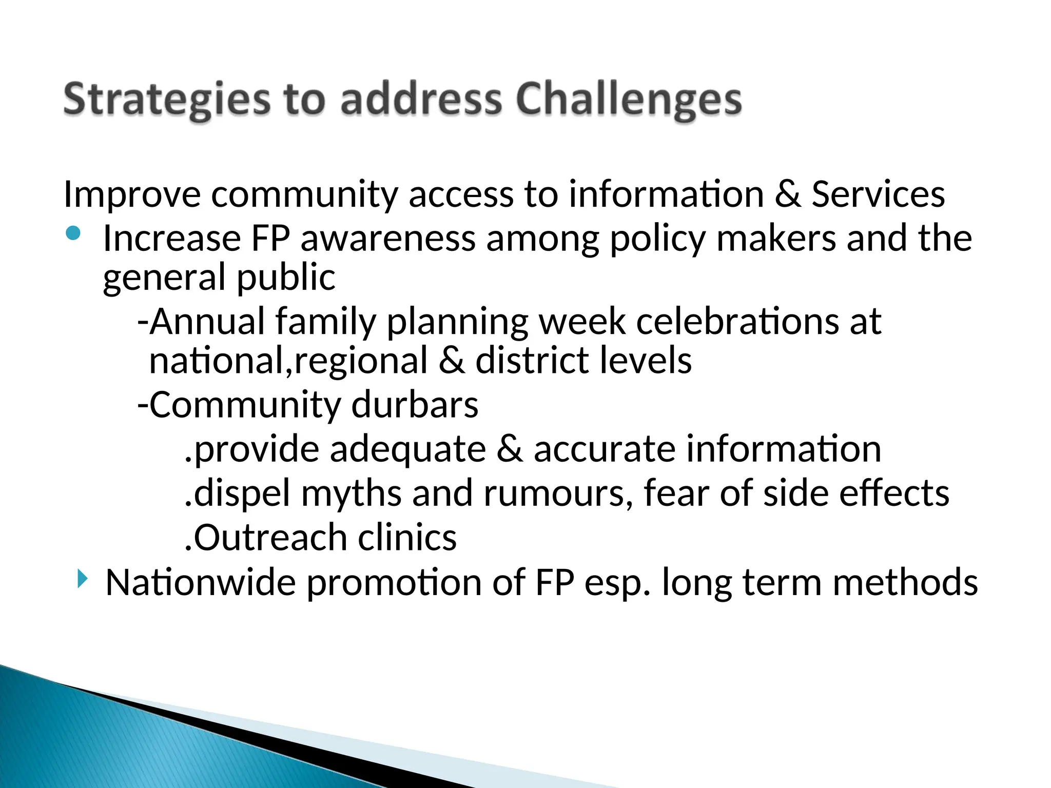 Improve community access to information & Services
• Increase FP awareness among policy makers and the
general public
-Annual family planning week celebrations at
national,regional & district levels
-Community durbars
.provide adequate & accurate information
.dispel myths and rumours, fear of side effects
.Outreach clinics
 Nationwide promotion of FP esp. long term methods
 