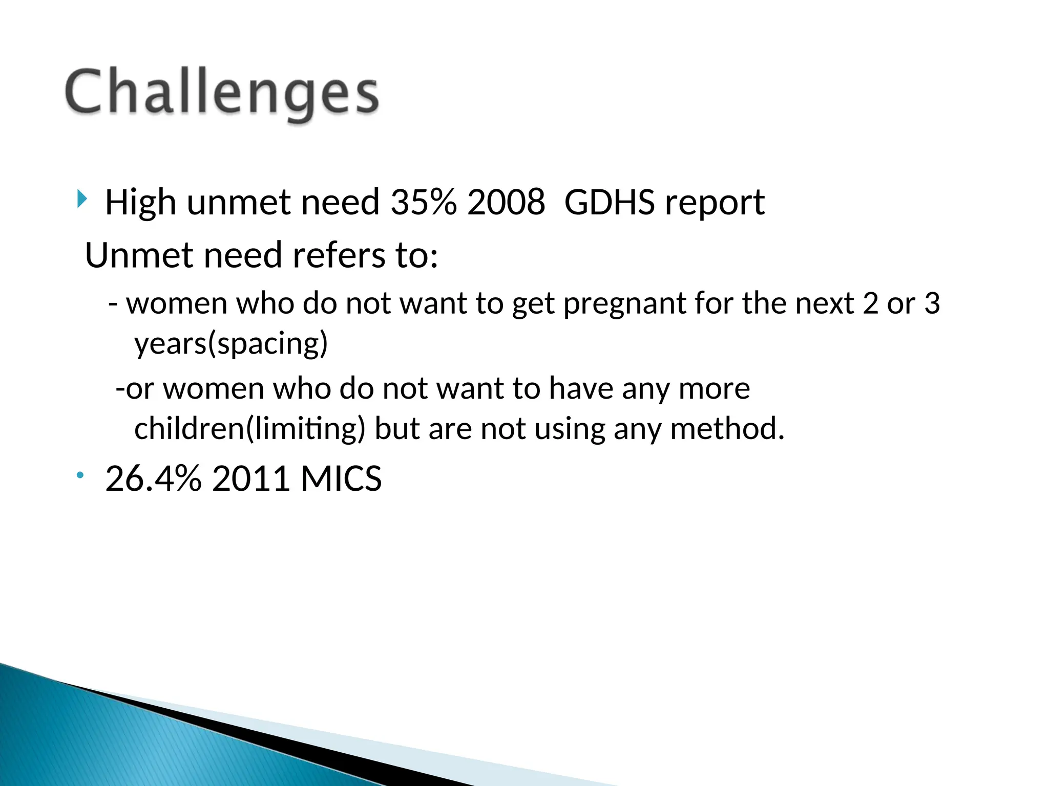  High unmet need 35% 2008 GDHS report
Unmet need refers to:
- women who do not want to get pregnant for the next 2 or 3
years(spacing)
-or women who do not want to have any more
children(limiting) but are not using any method.
• 26.4% 2011 MICS
 