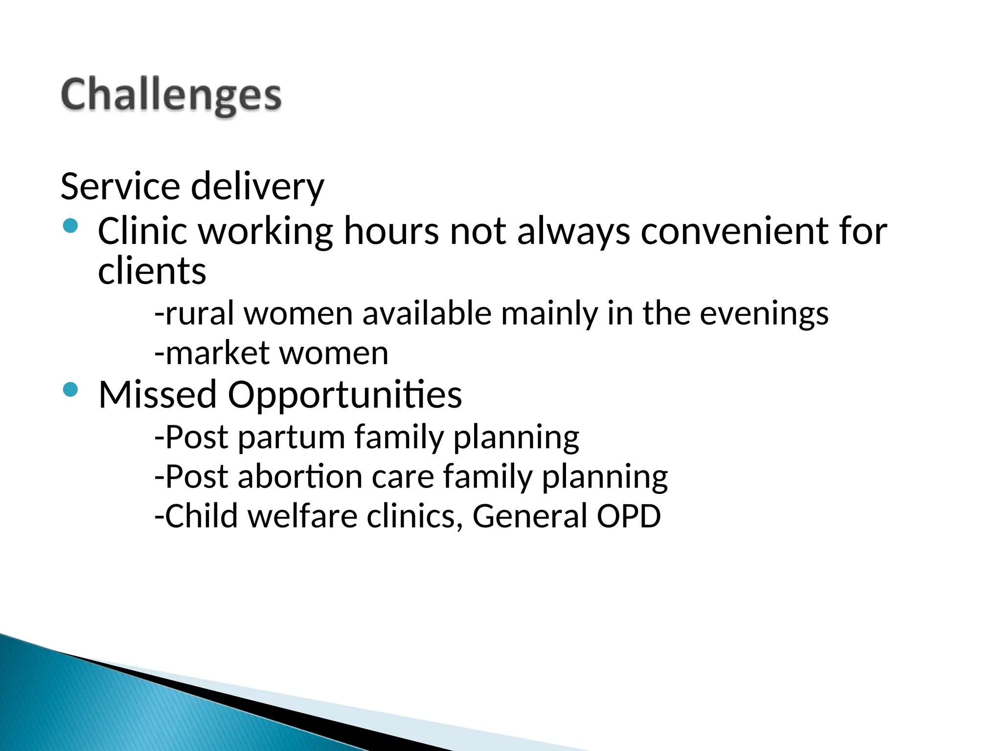 Service delivery
• Clinic working hours not always convenient for
clients
-rural women available mainly in the evenings
-market women
• Missed Opportunities
-Post partum family planning
-Post abortion care family planning
-Child welfare clinics, General OPD
 
