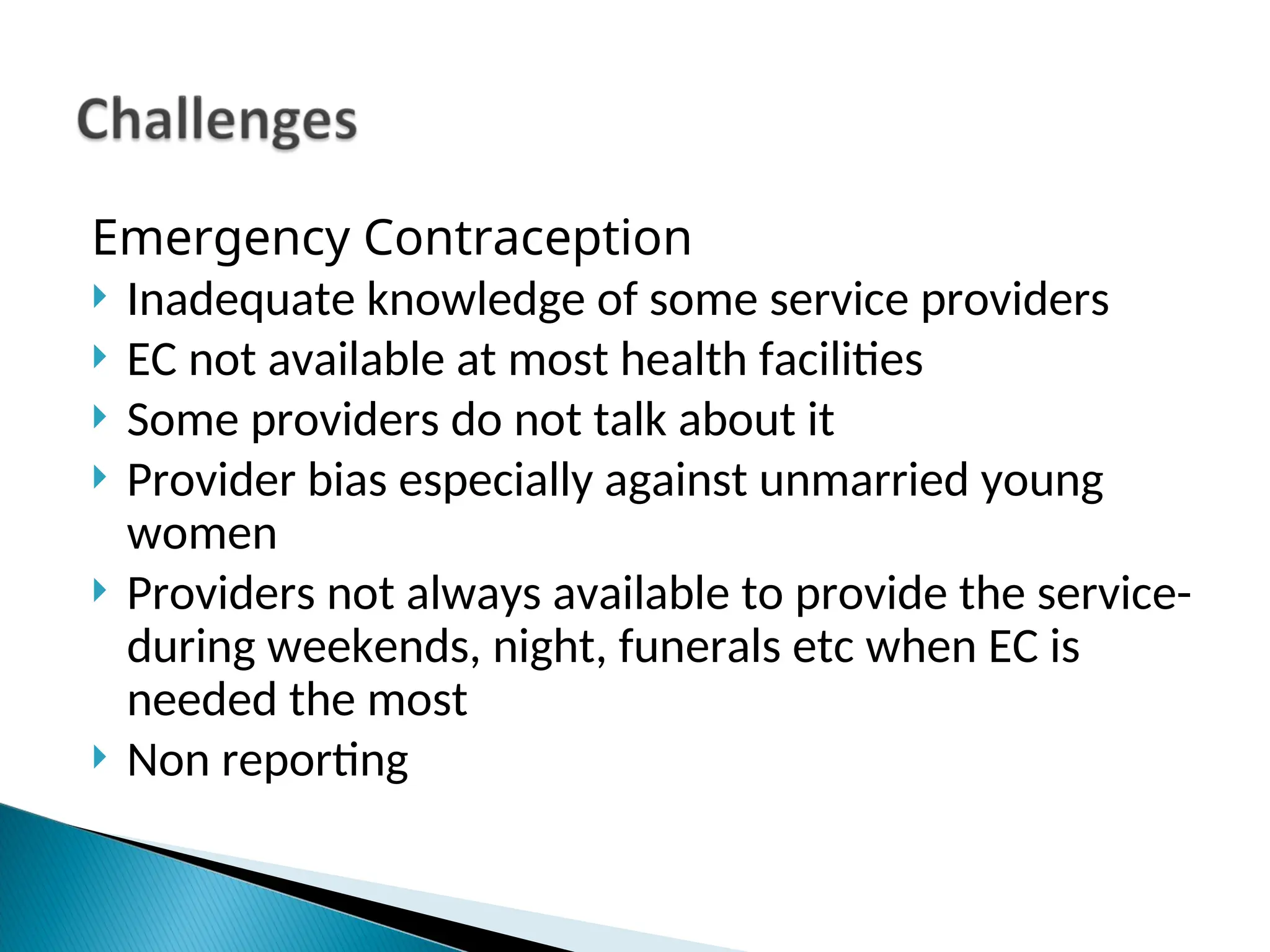 Emergency Contraception
 Inadequate knowledge of some service providers
 EC not available at most health facilities
 Some providers do not talk about it
 Provider bias especially against unmarried young
women
 Providers not always available to provide the service-
during weekends, night, funerals etc when EC is
needed the most
 Non reporting
 