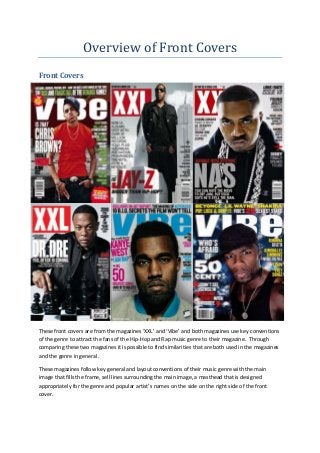 Overview of Front Covers
Front Covers




These front covers are from the magazines ‘XXL’ and ‘Vibe’ and both magazines use key conventions
of the genre to attract the fans of the Hip-Hop and Rap music genre to their magazine. Through
comparing these two magazines it is possible to find similarities that are both used in the magazines
and the genre in general.

These magazines follow key general and layout conventions of their music genre with the main
image that fills the frame, sell lines surrounding the main image, a masthead that is designed
appropriately for the genre and popular artist’s names on the side on the right side of the front
cover.
 