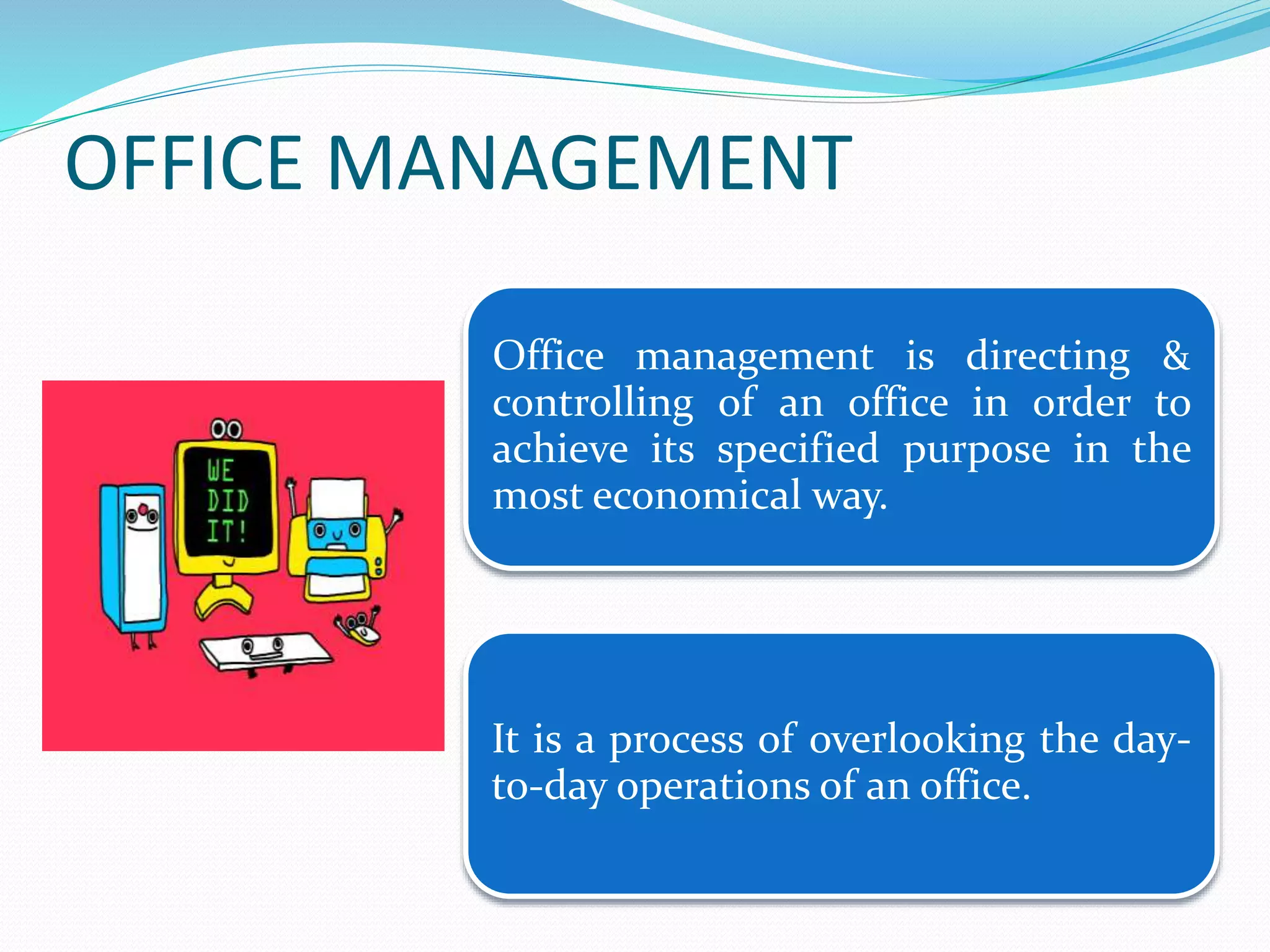 OFFICE MANAGEMENT
Office management is directing &
controlling of an office in order to
achieve its specified purpose in the
most economical way.
It is a process of overlooking the day-
to-day operations of an office.
 