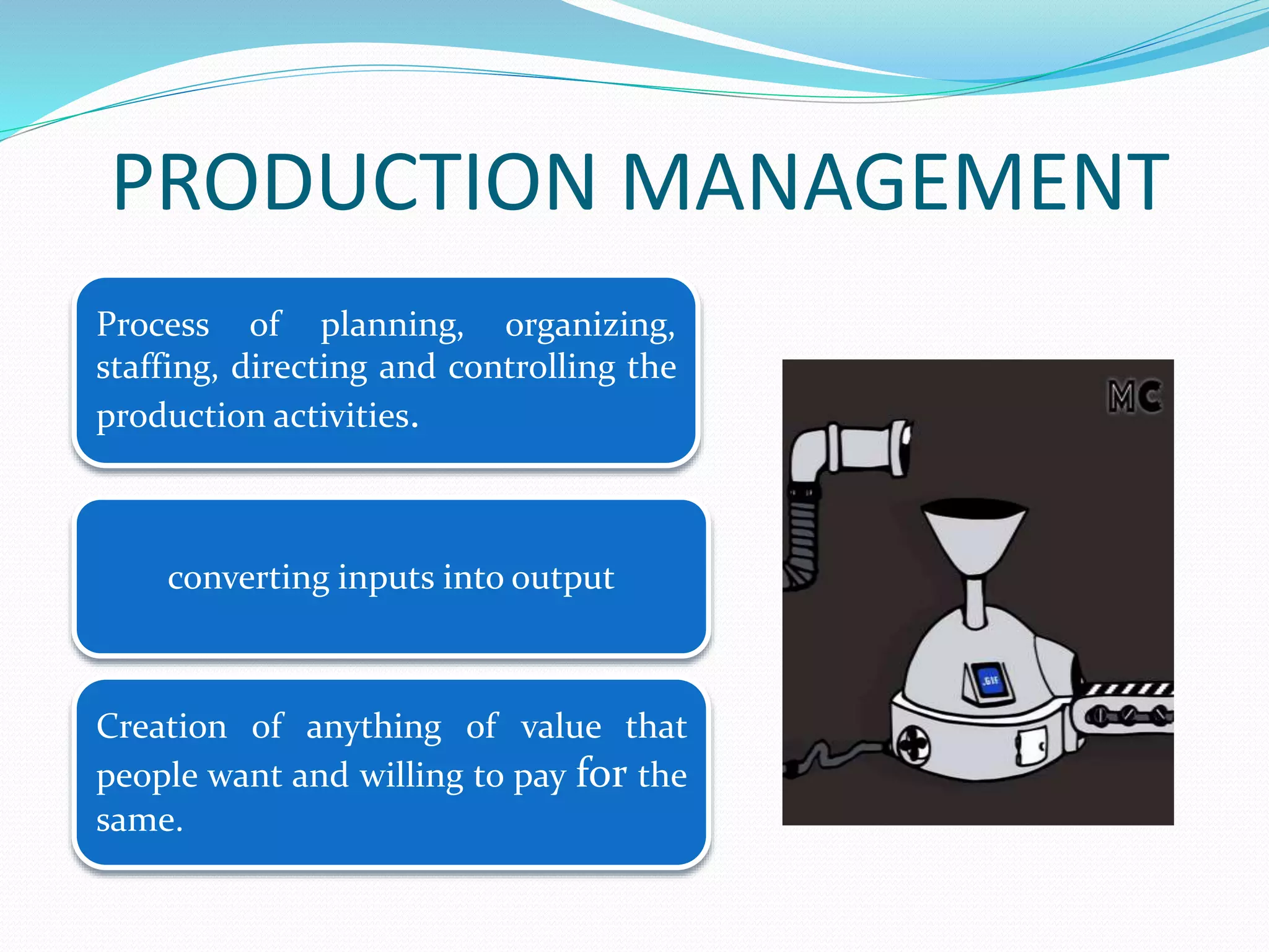 Process of planning, organizing,
staffing, directing and controlling the
production activities.
Creation of anything of value that
people want and willing to pay for the
same.
PRODUCTION MANAGEMENT
converting inputs into output
 