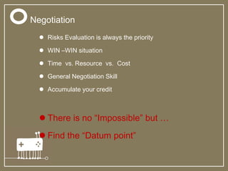  Risks Evaluation is always the priority
 WIN –WIN situation
 Time vs. Resource vs. Cost
 General Negotiation Skill
 Accumulate your credit
 There is no “Impossible” but …
 Find the “Datum point”
Negotiation
 