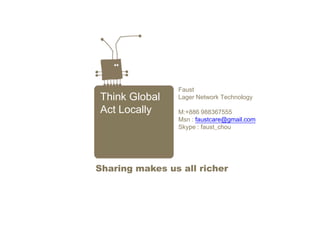 Think Global
Act Locally
Faust
Lager Network Technology
M:+886 988367555
Msn : faustcare@gmail.com
Skype : faust_chou
Sharing makes us all richer
 