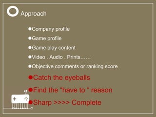 Approach
Company profile
Game profile
Game play content
Video . Audio . Prints……
Objective comments or ranking score
Catch the eyeballs
Find the “have to “ reason
Sharp >>>> Complete
 