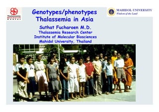 Genotypes/phenotypes
 Thalassemia in Asia
  Suthat Fucharoen M.D.
  Thalassemia R
  Th l       i Research C t
                       h Center
Institute of Molecular Biosciences
   Mahidol University, Thailand
 