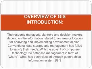 OVERVIEW OF GIS
             INTRODUCTION:

The resource managers, planners and decision-makers
depend on the information related to an area or location
  for analyzing and implementing developmental plan.
Conventional data storage and management has failed
   to satisfy their needs. With the advent of computers
     technology the database management in term of
 'where', 'what' has been classed through geographical
                   information system (GIS
 