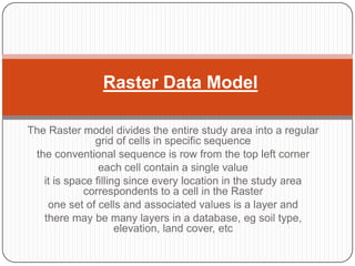 Raster Data Model

The Raster model divides the entire study area into a regular
               grid of cells in specific ...