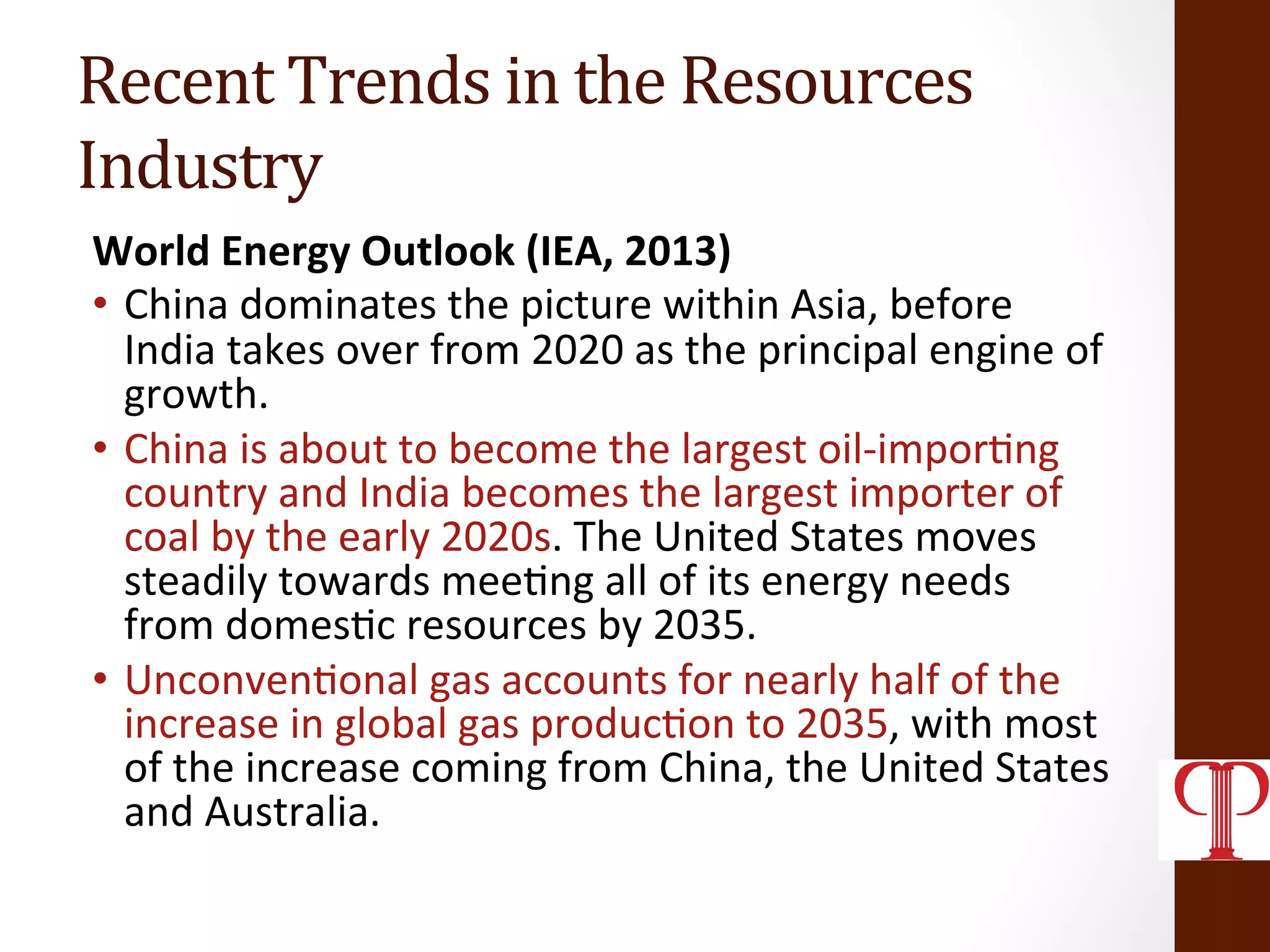 Recent	
  Trends	
  in	
  the	
  Resources	
  
Industry	
  
World	
  Energy	
  Outlook	
  (IEA,	
  2013)	
  
•  China	
  dominates	
  the	
  picture	
  within	
  Asia,	
  before	
  
India	
  takes	
  over	
  from	
  2020	
  as	
  the	
  principal	
  engine	
  of	
  
growth.	
  
•  China	
  is	
  about	
  to	
  become	
  the	
  largest	
  oil-­‐impor(ng	
  
country	
  and	
  India	
  becomes	
  the	
  largest	
  importer	
  of	
  
coal	
  by	
  the	
  early	
  2020s.	
  The	
  United	
  States	
  moves	
  
steadily	
  towards	
  mee(ng	
  all	
  of	
  its	
  energy	
  needs	
  
from	
  domes(c	
  resources	
  by	
  2035.	
  
•  Unconven(onal	
  gas	
  accounts	
  for	
  nearly	
  half	
  of	
  the	
  
increase	
  in	
  global	
  gas	
  produc(on	
  to	
  2035,	
  with	
  most	
  
of	
  the	
  increase	
  coming	
  from	
  China,	
  the	
  United	
  States	
  
and	
  Australia.	
  
 