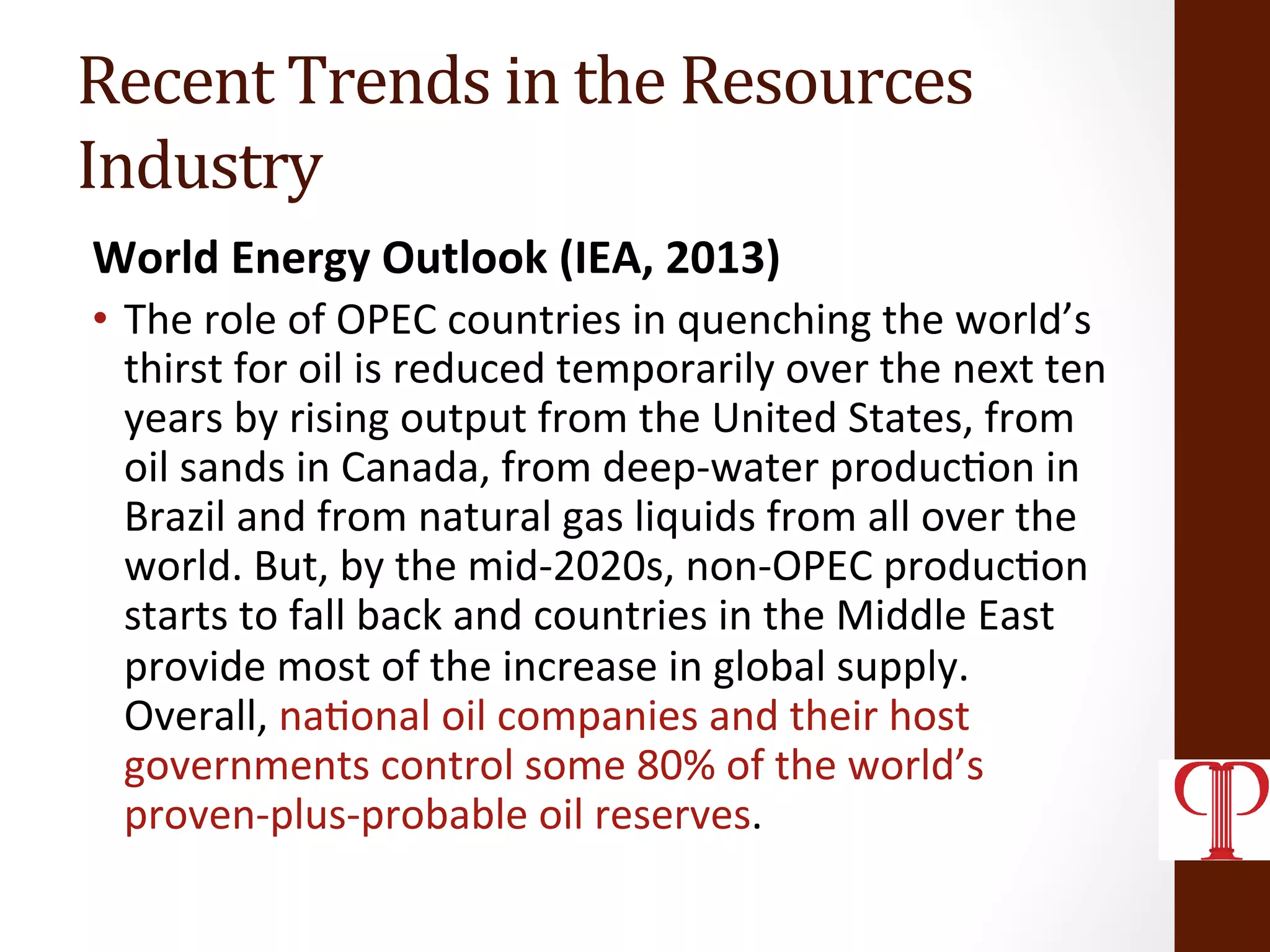 Recent	
  Trends	
  in	
  the	
  Resources	
  
Industry	
  
World	
  Energy	
  Outlook	
  (IEA,	
  2013)	
  
•  The	
  role	
  of	
  OPEC	
  countries	
  in	
  quenching	
  the	
  world’s	
  
thirst	
  for	
  oil	
  is	
  reduced	
  temporarily	
  over	
  the	
  next	
  ten	
  
years	
  by	
  rising	
  output	
  from	
  the	
  United	
  States,	
  from	
  
oil	
  sands	
  in	
  Canada,	
  from	
  deep-­‐water	
  produc(on	
  in	
  
Brazil	
  and	
  from	
  natural	
  gas	
  liquids	
  from	
  all	
  over	
  the	
  
world.	
  But,	
  by	
  the	
  mid-­‐2020s,	
  non-­‐OPEC	
  produc(on	
  
starts	
  to	
  fall	
  back	
  and	
  countries	
  in	
  the	
  Middle	
  East	
  
provide	
  most	
  of	
  the	
  increase	
  in	
  global	
  supply.	
  
Overall,	
  na(onal	
  oil	
  companies	
  and	
  their	
  host	
  
governments	
  control	
  some	
  80%	
  of	
  the	
  world’s	
  
proven-­‐plus-­‐probable	
  oil	
  reserves.	
  
 