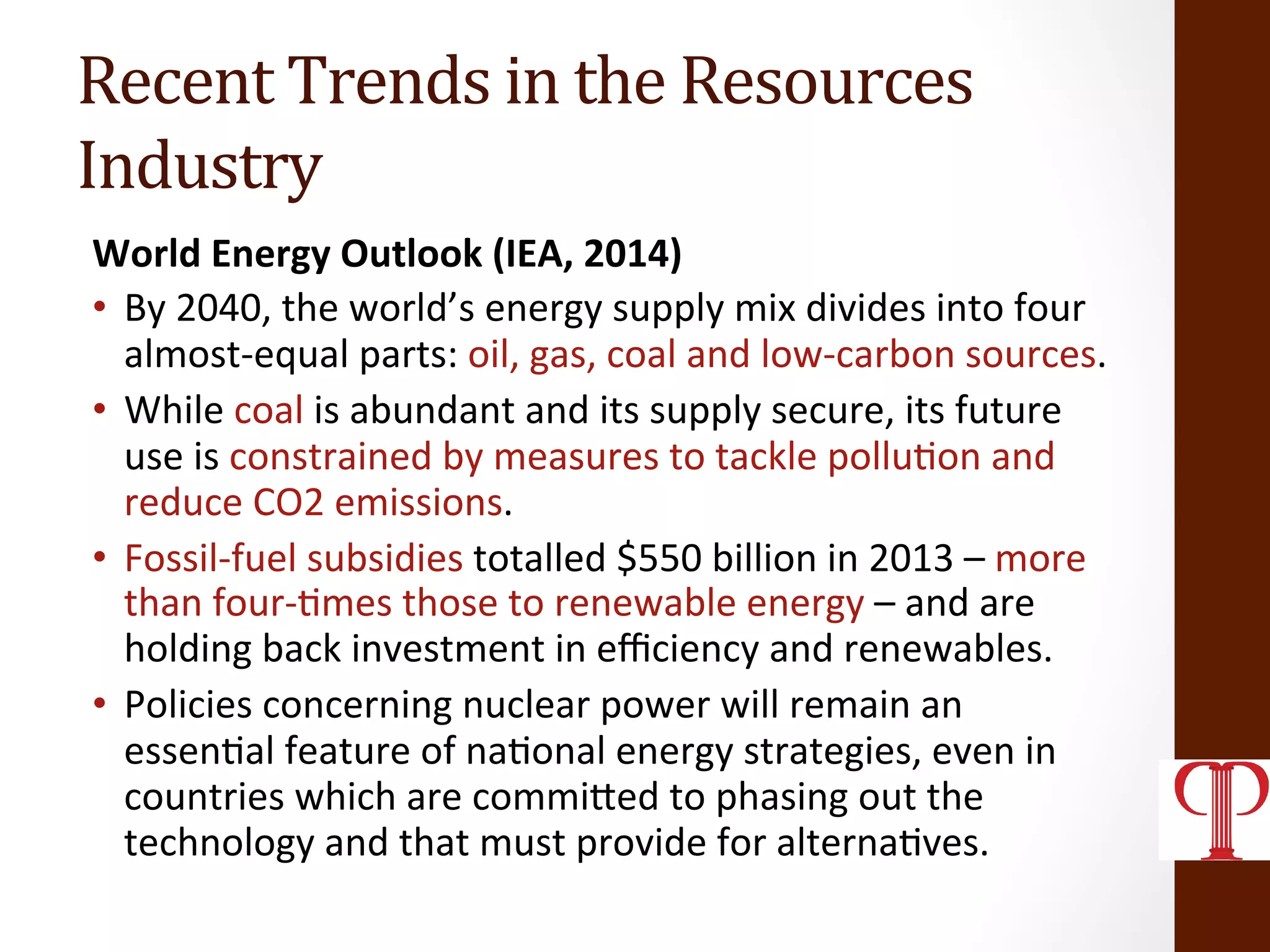 Recent	
  Trends	
  in	
  the	
  Resources	
  
Industry	
  
World	
  Energy	
  Outlook	
  (IEA,	
  2014)	
  
•  By	
  2040,	
  the	
  world’s	
  energy	
  supply	
  mix	
  divides	
  into	
  four	
  
almost-­‐equal	
  parts:	
  oil,	
  gas,	
  coal	
  and	
  low-­‐carbon	
  sources.	
  	
  
•  While	
  coal	
  is	
  abundant	
  and	
  its	
  supply	
  secure,	
  its	
  future	
  
use	
  is	
  constrained	
  by	
  measures	
  to	
  tackle	
  pollu(on	
  and	
  
reduce	
  CO2	
  emissions.	
  	
  
•  Fossil-­‐fuel	
  subsidies	
  totalled	
  $550	
  billion	
  in	
  2013	
  –	
  more	
  
than	
  four-­‐(mes	
  those	
  to	
  renewable	
  energy	
  –	
  and	
  are	
  
holding	
  back	
  investment	
  in	
  eﬃciency	
  and	
  renewables.	
  	
  
•  Policies	
  concerning	
  nuclear	
  power	
  will	
  remain	
  an	
  
essen(al	
  feature	
  of	
  na(onal	
  energy	
  strategies,	
  even	
  in	
  
countries	
  which	
  are	
  commiZed	
  to	
  phasing	
  out	
  the	
  
technology	
  and	
  that	
  must	
  provide	
  for	
  alterna(ves.	
  	
  
 