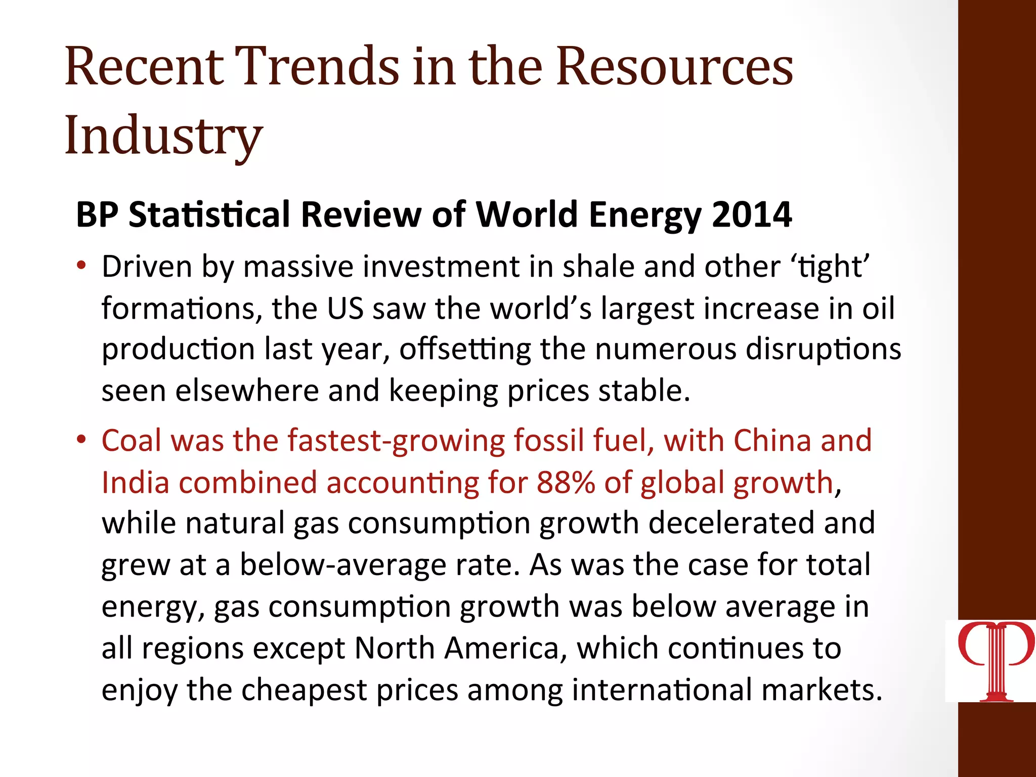 Recent	
  Trends	
  in	
  the	
  Resources	
  
Industry	
  
BP	
  Sta1s1cal	
  Review	
  of	
  World	
  Energy	
  2014	
  
•  Driven	
  by	
  massive	
  investment	
  in	
  shale	
  and	
  other	
  ‘(ght’	
  
forma(ons,	
  the	
  US	
  saw	
  the	
  world’s	
  largest	
  increase	
  in	
  oil	
  
produc(on	
  last	
  year,	
  oﬀselng	
  the	
  numerous	
  disrup(ons	
  
seen	
  elsewhere	
  and	
  keeping	
  prices	
  stable.	
  	
  
•  Coal	
  was	
  the	
  fastest-­‐growing	
  fossil	
  fuel,	
  with	
  China	
  and	
  
India	
  combined	
  accoun(ng	
  for	
  88%	
  of	
  global	
  growth,	
  
while	
  natural	
  gas	
  consump(on	
  growth	
  decelerated	
  and	
  
grew	
  at	
  a	
  below-­‐average	
  rate.	
  As	
  was	
  the	
  case	
  for	
  total	
  
energy,	
  gas	
  consump(on	
  growth	
  was	
  below	
  average	
  in	
  
all	
  regions	
  except	
  North	
  America,	
  which	
  con(nues	
  to	
  
enjoy	
  the	
  cheapest	
  prices	
  among	
  interna(onal	
  markets.	
  
 