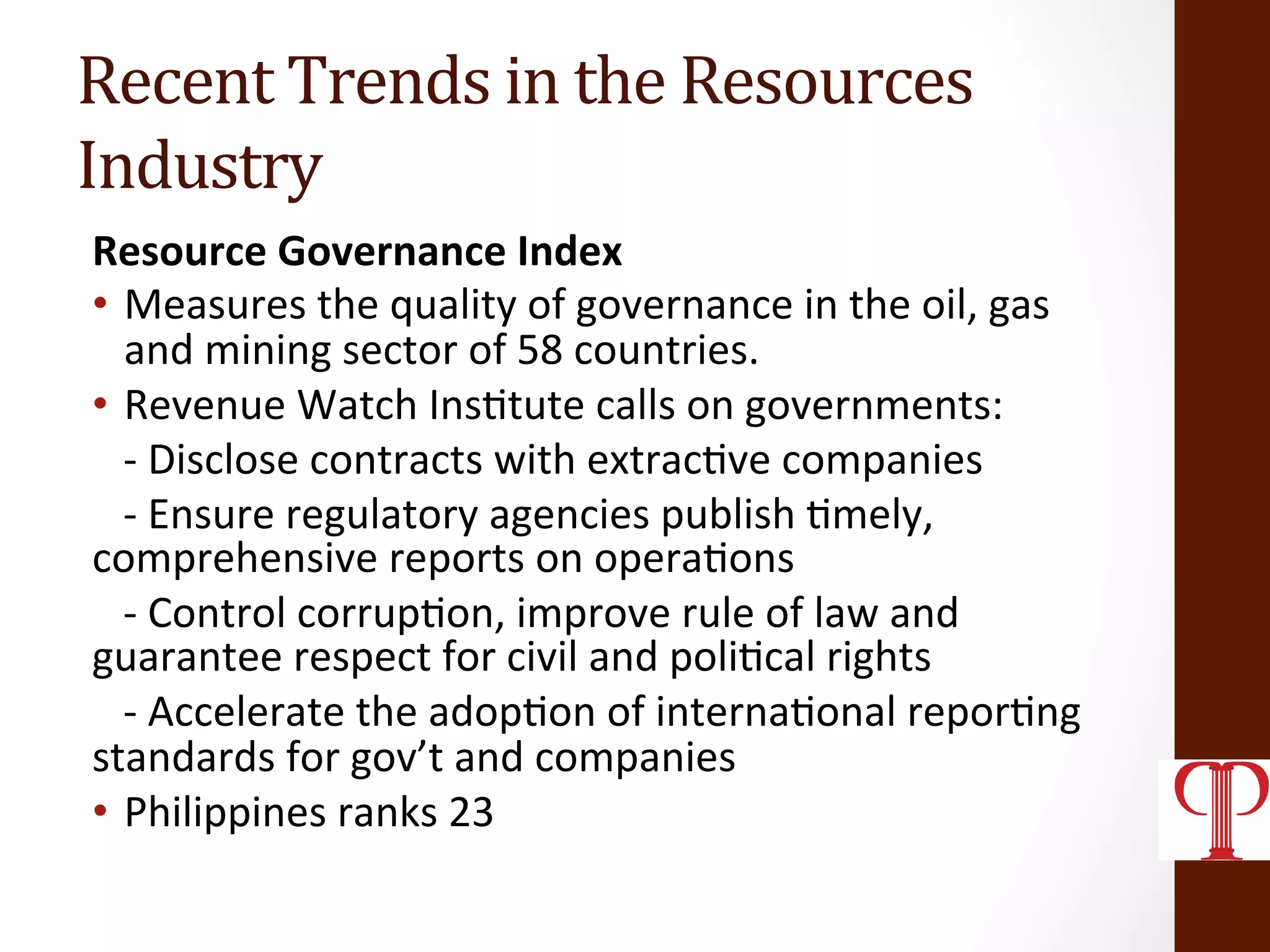 Recent	
  Trends	
  in	
  the	
  Resources	
  
Industry	
  
Resource	
  Governance	
  Index	
  	
  
•  Measures	
  the	
  quality	
  of	
  governance	
  in	
  the	
  oil,	
  gas	
  
and	
  mining	
  sector	
  of	
  58	
  countries.	
  	
  
•  Revenue	
  Watch	
  Ins(tute	
  calls	
  on	
  governments:	
  
	
  	
  	
  -­‐	
  Disclose	
  contracts	
  with	
  extrac(ve	
  companies	
  
	
  	
  	
  -­‐	
  Ensure	
  regulatory	
  agencies	
  publish	
  (mely,	
  
comprehensive	
  reports	
  on	
  opera(ons	
  
	
  	
  	
  -­‐	
  Control	
  corrup(on,	
  improve	
  rule	
  of	
  law	
  and	
  
guarantee	
  respect	
  for	
  civil	
  and	
  poli(cal	
  rights	
  
	
  	
  	
  -­‐	
  Accelerate	
  the	
  adop(on	
  of	
  interna(onal	
  repor(ng	
  
standards	
  for	
  gov’t	
  and	
  companies	
  
•  Philippines	
  ranks	
  23	
  
 