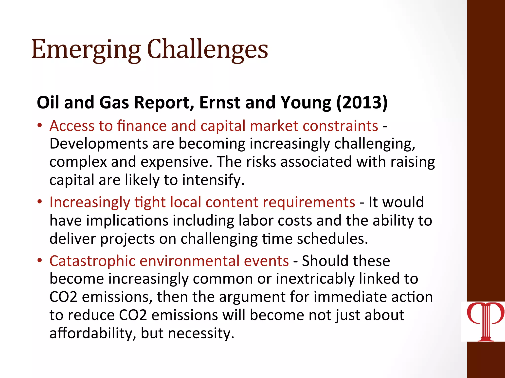 Emerging	
  Challenges	
  
Oil	
  and	
  Gas	
  Report,	
  Ernst	
  and	
  Young	
  (2013)	
  
•  Access	
  to	
  ﬁnance	
  and	
  capital	
  market	
  constraints	
  -­‐	
  
Developments	
  are	
  becoming	
  increasingly	
  challenging,	
  
complex	
  and	
  expensive.	
  The	
  risks	
  associated	
  with	
  raising	
  
capital	
  are	
  likely	
  to	
  intensify.	
  
•  Increasingly	
  (ght	
  local	
  content	
  requirements	
  -­‐	
  It	
  would	
  
have	
  implica(ons	
  including	
  labor	
  costs	
  and	
  the	
  ability	
  to	
  
deliver	
  projects	
  on	
  challenging	
  (me	
  schedules.	
  
•  Catastrophic	
  environmental	
  events	
  -­‐	
  Should	
  these	
  
become	
  increasingly	
  common	
  or	
  inextricably	
  linked	
  to	
  
CO2	
  emissions,	
  then	
  the	
  argument	
  for	
  immediate	
  ac(on	
  
to	
  reduce	
  CO2	
  emissions	
  will	
  become	
  not	
  just	
  about	
  
aﬀordability,	
  but	
  necessity.	
  
 