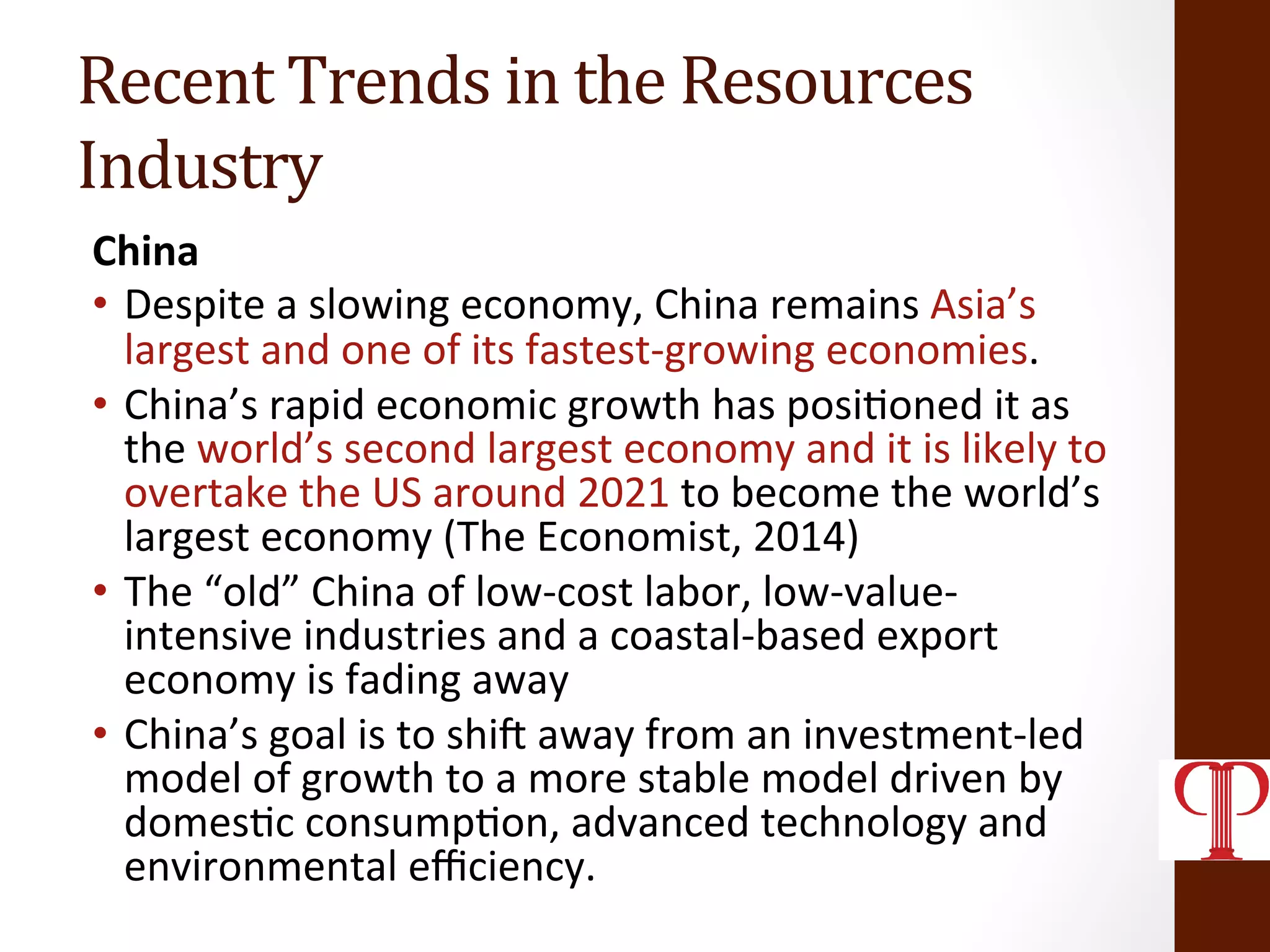 Recent	
  Trends	
  in	
  the	
  Resources	
  
Industry	
  
China	
  
•  Despite	
  a	
  slowing	
  economy,	
  China	
  remains	
  Asia’s	
  
largest	
  and	
  one	
  of	
  its	
  fastest-­‐growing	
  economies.	
  	
  
•  China’s	
  rapid	
  economic	
  growth	
  has	
  posi(oned	
  it	
  as	
  
the	
  world’s	
  second	
  largest	
  economy	
  and	
  it	
  is	
  likely	
  to	
  
overtake	
  the	
  US	
  around	
  2021	
  to	
  become	
  the	
  world’s	
  
largest	
  economy	
  (The	
  Economist,	
  2014)	
  
•  The	
  “old”	
  China	
  of	
  low-­‐cost	
  labor,	
  low-­‐value-­‐
intensive	
  industries	
  and	
  a	
  coastal-­‐based	
  export	
  
economy	
  is	
  fading	
  away	
  
•  China’s	
  goal	
  is	
  to	
  shiT	
  away	
  from	
  an	
  investment-­‐led	
  
model	
  of	
  growth	
  to	
  a	
  more	
  stable	
  model	
  driven	
  by	
  
domes(c	
  consump(on,	
  advanced	
  technology	
  and	
  
environmental	
  eﬃciency.	
  
 