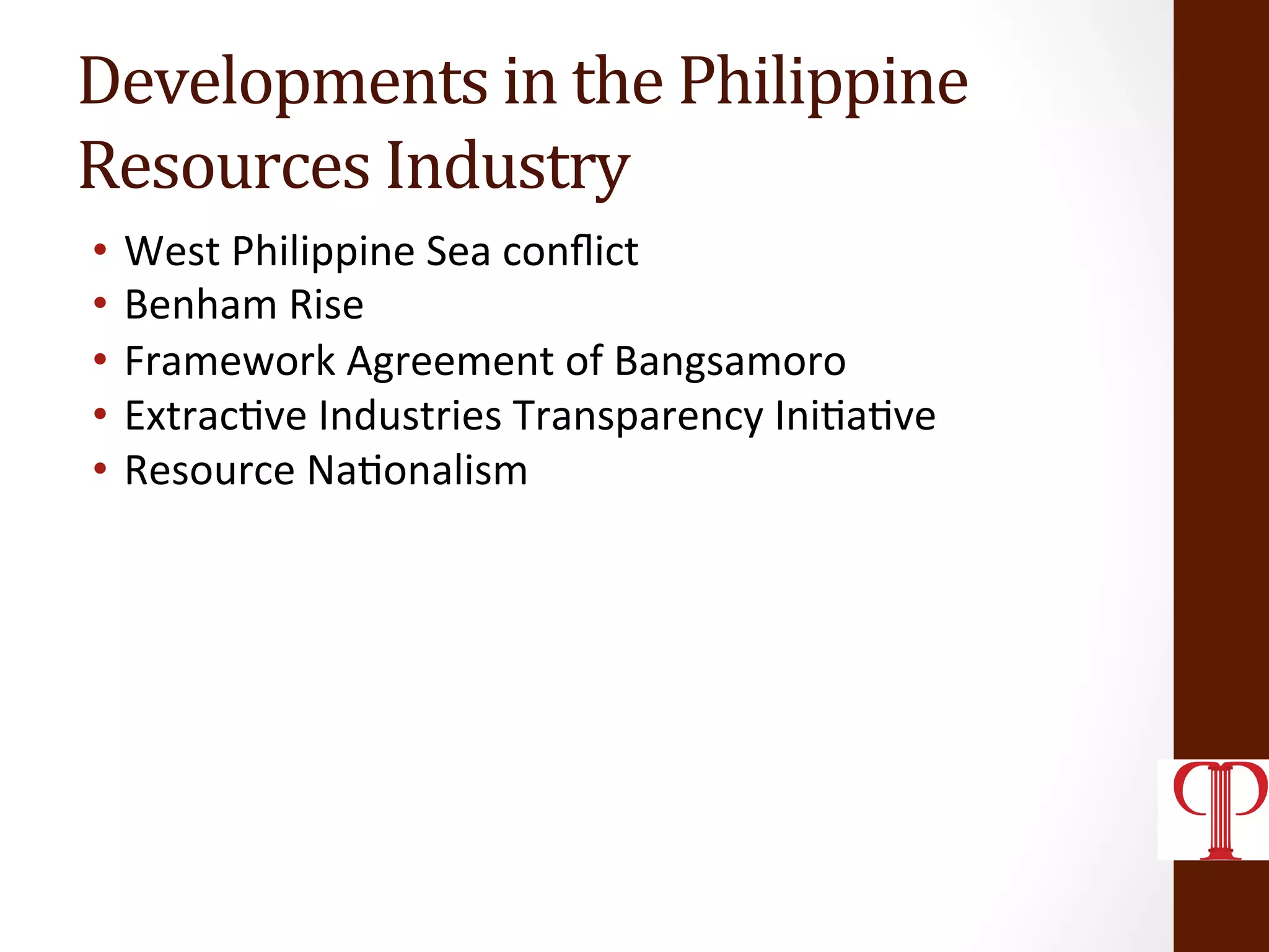 Developments	
  in	
  the	
  Philippine	
  	
  
Resources	
  Industry	
  
•  West	
  Philippine	
  Sea	
  conﬂict	
  
•  Benham	
  Rise	
  
•  Framework	
  Agreement	
  of	
  Bangsamoro	
  
•  Extrac(ve	
  Industries	
  Transparency	
  Ini(a(ve	
  
•  Resource	
  Na(onalism	
  
	
  
 