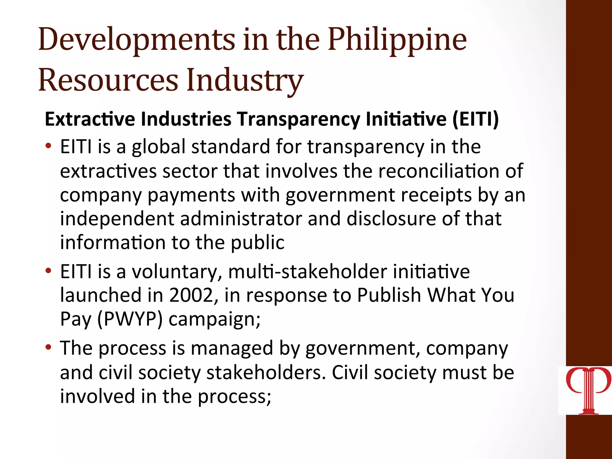 Developments	
  in	
  the	
  Philippine	
  	
  
Resources	
  Industry	
  
Extrac1ve	
  Industries	
  Transparency	
  Ini1a1ve	
  (EITI)	
  
•  EITI	
  is	
  a	
  global	
  standard	
  for	
  transparency	
  in	
  the	
  
extrac(ves	
  sector	
  that	
  involves	
  the	
  reconcilia(on	
  of	
  
company	
  payments	
  with	
  government	
  receipts	
  by	
  an	
  
independent	
  administrator	
  and	
  disclosure	
  of	
  that	
  
informa(on	
  to	
  the	
  public	
  
•  EITI	
  is	
  a	
  voluntary,	
  mul(-­‐stakeholder	
  ini(a(ve	
  
launched	
  in	
  2002,	
  in	
  response	
  to	
  Publish	
  What	
  You	
  
Pay	
  (PWYP)	
  campaign;	
  
•  The	
  process	
  is	
  managed	
  by	
  government,	
  company	
  
and	
  civil	
  society	
  stakeholders.	
  Civil	
  society	
  must	
  be	
  
involved	
  in	
  the	
  process;	
  
 