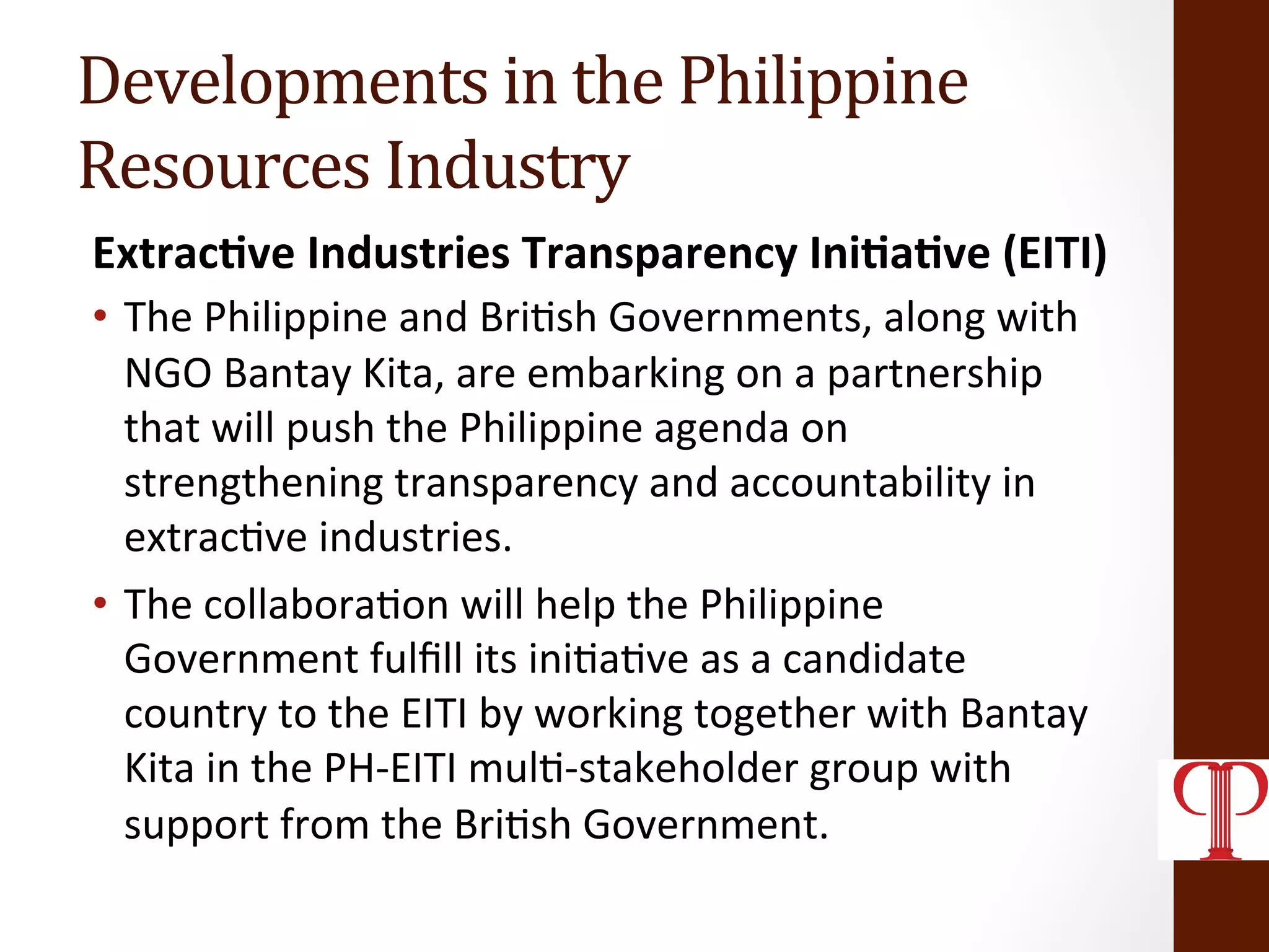 Developments	
  in	
  the	
  Philippine	
  	
  
Resources	
  Industry	
  
Extrac1ve	
  Industries	
  Transparency	
  Ini1a1ve	
  (EITI)	
  
•  The	
  Philippine	
  and	
  Bri(sh	
  Governments,	
  along	
  with	
  
NGO	
  Bantay	
  Kita,	
  are	
  embarking	
  on	
  a	
  partnership	
  
that	
  will	
  push	
  the	
  Philippine	
  agenda	
  on	
  
strengthening	
  transparency	
  and	
  accountability	
  in	
  
extrac(ve	
  industries.	
  
•  The	
  collabora(on	
  will	
  help	
  the	
  Philippine	
  
Government	
  fulﬁll	
  its	
  ini(a(ve	
  as	
  a	
  candidate	
  
country	
  to	
  the	
  EITI	
  by	
  working	
  together	
  with	
  Bantay	
  
Kita	
  in	
  the	
  PH-­‐EITI	
  mul(-­‐stakeholder	
  group	
  with	
  
support	
  from	
  the	
  Bri(sh	
  Government.	
  	
  
	
  
 