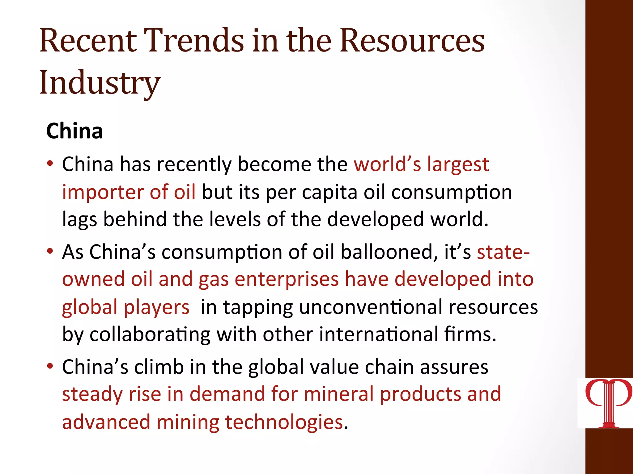 Recent	
  Trends	
  in	
  the	
  Resources	
  
Industry	
  
China	
  
•  China	
  has	
  recently	
  become	
  the	
  world’s	
  largest	
  
importer	
  of	
  oil	
  but	
  its	
  per	
  capita	
  oil	
  consump(on	
  
lags	
  behind	
  the	
  levels	
  of	
  the	
  developed	
  world.	
  
•  As	
  China’s	
  consump(on	
  of	
  oil	
  ballooned,	
  it’s	
  state-­‐
owned	
  oil	
  and	
  gas	
  enterprises	
  have	
  developed	
  into	
  
global	
  players	
  	
  in	
  tapping	
  unconven(onal	
  resources	
  
by	
  collabora(ng	
  with	
  other	
  interna(onal	
  ﬁrms.	
  
•  China’s	
  climb	
  in	
  the	
  global	
  value	
  chain	
  assures	
  
steady	
  rise	
  in	
  demand	
  for	
  mineral	
  products	
  and	
  
advanced	
  mining	
  technologies.	
  
 
