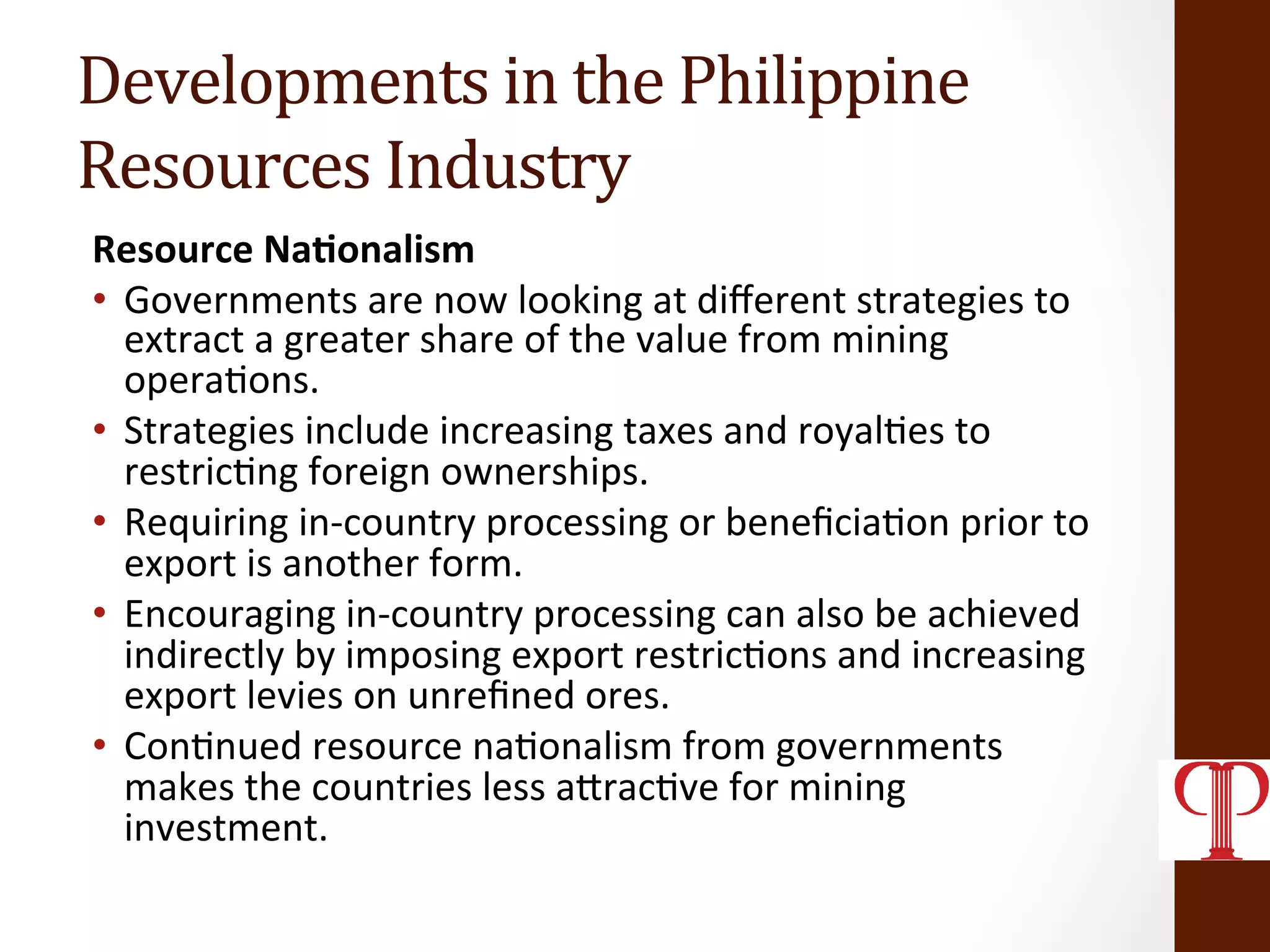 Developments	
  in	
  the	
  Philippine	
  
Resources	
  Industry	
  
Resource	
  Na1onalism	
  
•  Governments	
  are	
  now	
  looking	
  at	
  diﬀerent	
  strategies	
  to	
  
extract	
  a	
  greater	
  share	
  of	
  the	
  value	
  from	
  mining	
  
opera(ons.	
  
•  Strategies	
  include	
  increasing	
  taxes	
  and	
  royal(es	
  to	
  
restric(ng	
  foreign	
  ownerships.	
  
•  Requiring	
  in-­‐country	
  processing	
  or	
  beneﬁcia(on	
  prior	
  to	
  
export	
  is	
  another	
  form.	
  
•  Encouraging	
  in-­‐country	
  processing	
  can	
  also	
  be	
  achieved	
  
indirectly	
  by	
  imposing	
  export	
  restric(ons	
  and	
  increasing	
  
export	
  levies	
  on	
  unreﬁned	
  ores.	
  
•  Con(nued	
  resource	
  na(onalism	
  from	
  governments	
  
makes	
  the	
  countries	
  less	
  aZrac(ve	
  for	
  mining	
  
investment.	
  
 