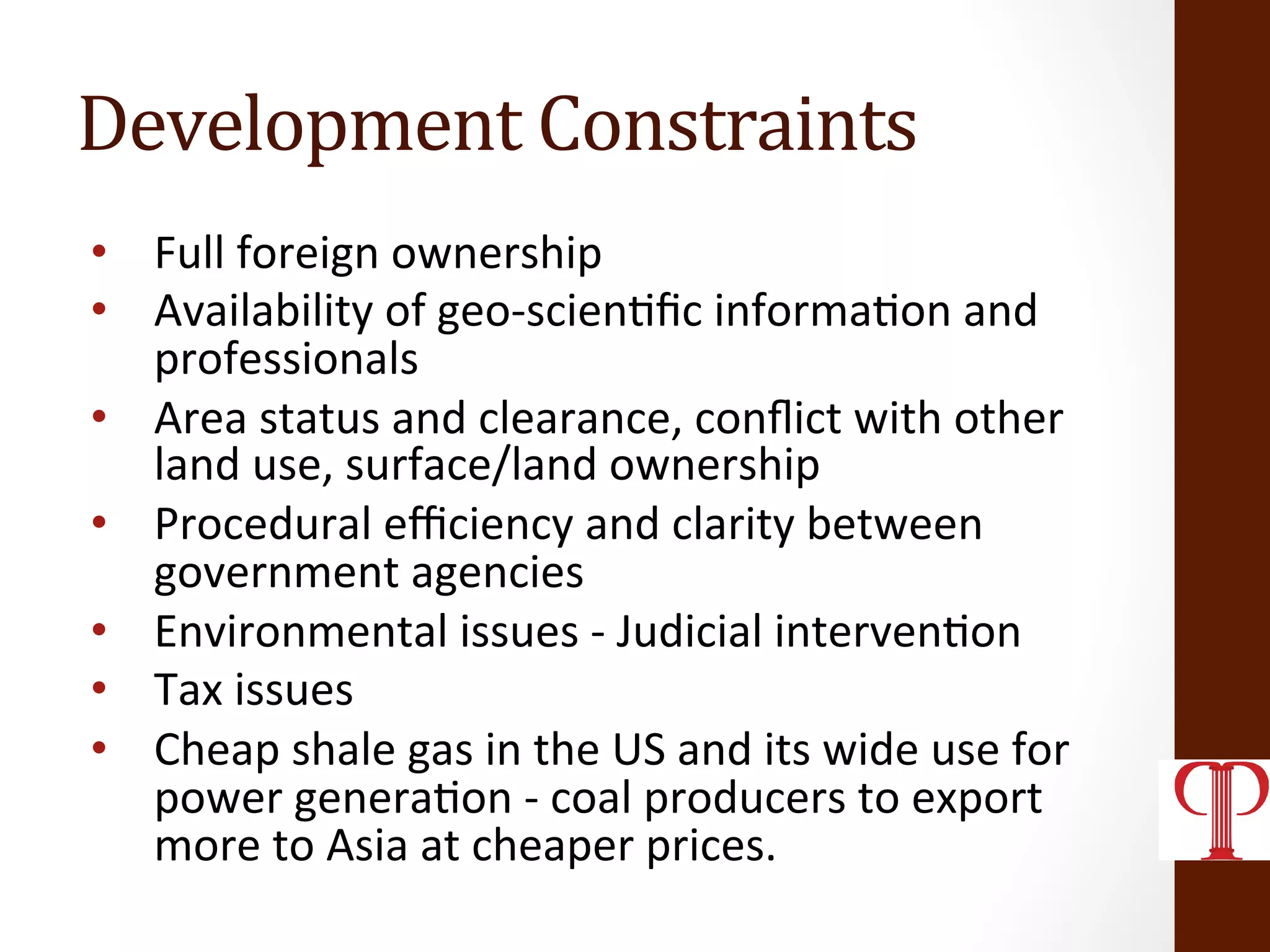 Development	
  Constraints	
  
•  Full	
  foreign	
  ownership	
  
•  Availability	
  of	
  geo-­‐scien(ﬁc	
  informa(on	
  and	
  
professionals	
  
•  Area	
  status	
  and	
  clearance,	
  conﬂict	
  with	
  other	
  
land	
  use,	
  surface/land	
  ownership	
  
•  Procedural	
  eﬃciency	
  and	
  clarity	
  between	
  
government	
  agencies	
  
•  Environmental	
  issues	
  -­‐	
  Judicial	
  interven(on	
  	
  
•  Tax	
  issues	
  
•  Cheap	
  shale	
  gas	
  in	
  the	
  US	
  and	
  its	
  wide	
  use	
  for	
  
power	
  genera(on	
  -­‐	
  coal	
  producers	
  to	
  export	
  
more	
  to	
  Asia	
  at	
  cheaper	
  prices.	
  
 