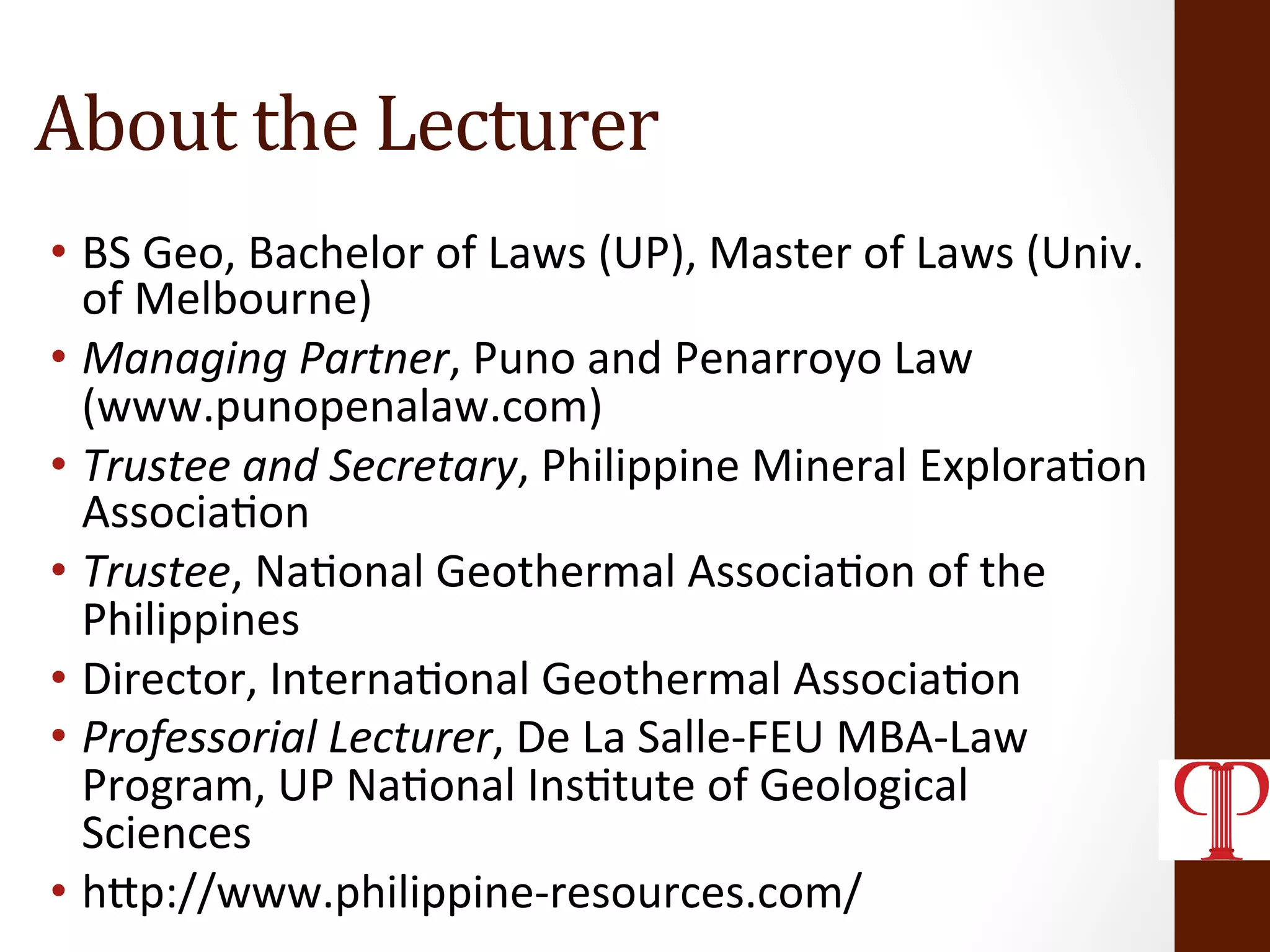 About	
  the	
  Lecturer	
  
•  BS	
  Geo,	
  Bachelor	
  of	
  Laws	
  (UP),	
  Master	
  of	
  Laws	
  (Univ.	
  
of	
  Melbourne)	
  
•  Managing	
  Partner,	
  Puno	
  and	
  Penarroyo	
  Law	
  
(www.punopenalaw.com)	
  
•  Trustee	
  and	
  Secretary,	
  Philippine	
  Mineral	
  Explora(on	
  
Associa(on	
  
•  Trustee,	
  Na(onal	
  Geothermal	
  Associa(on	
  of	
  the	
  
Philippines	
  
•  Director,	
  Interna(onal	
  Geothermal	
  Associa(on	
  
•  Professorial	
  Lecturer,	
  De	
  La	
  Salle-­‐FEU	
  MBA-­‐Law	
  
Program,	
  UP	
  Na(onal	
  Ins(tute	
  of	
  Geological	
  
Sciences	
  
•  hZp://www.philippine-­‐resources.com/	
  
 