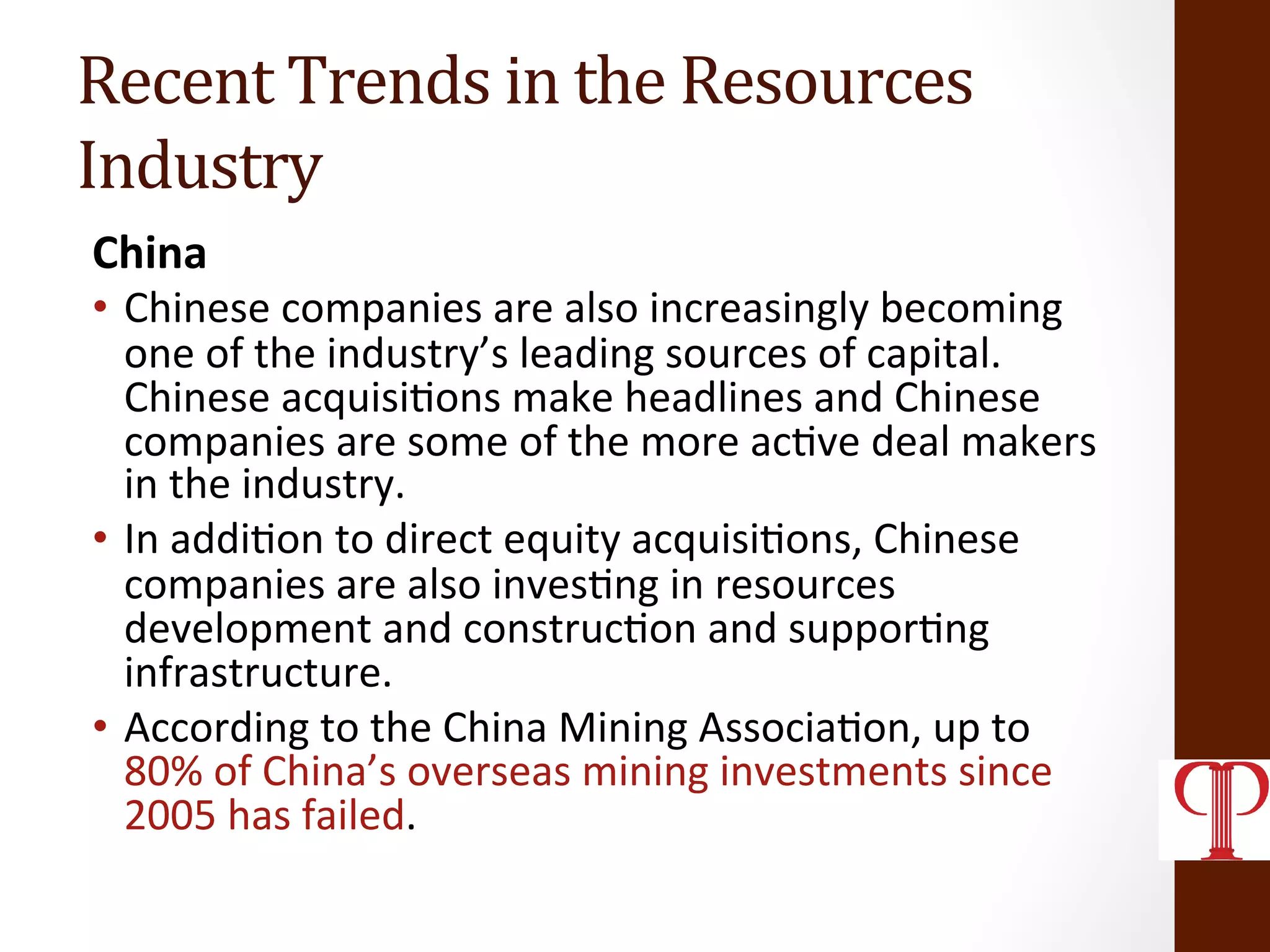 Recent	
  Trends	
  in	
  the	
  Resources	
  
Industry	
  
China	
  
•  Chinese	
  companies	
  are	
  also	
  increasingly	
  becoming	
  
one	
  of	
  the	
  industry’s	
  leading	
  sources	
  of	
  capital.	
  	
  
Chinese	
  acquisi(ons	
  make	
  headlines	
  and	
  Chinese	
  
companies	
  are	
  some	
  of	
  the	
  more	
  ac(ve	
  deal	
  makers	
  
in	
  the	
  industry.	
  
•  In	
  addi(on	
  to	
  direct	
  equity	
  acquisi(ons,	
  Chinese	
  
companies	
  are	
  also	
  inves(ng	
  in	
  resources	
  
development	
  and	
  construc(on	
  and	
  suppor(ng	
  
infrastructure.	
  
•  According	
  to	
  the	
  China	
  Mining	
  Associa(on,	
  up	
  to	
  
80%	
  of	
  China’s	
  overseas	
  mining	
  investments	
  since	
  
2005	
  has	
  failed.	
  
 