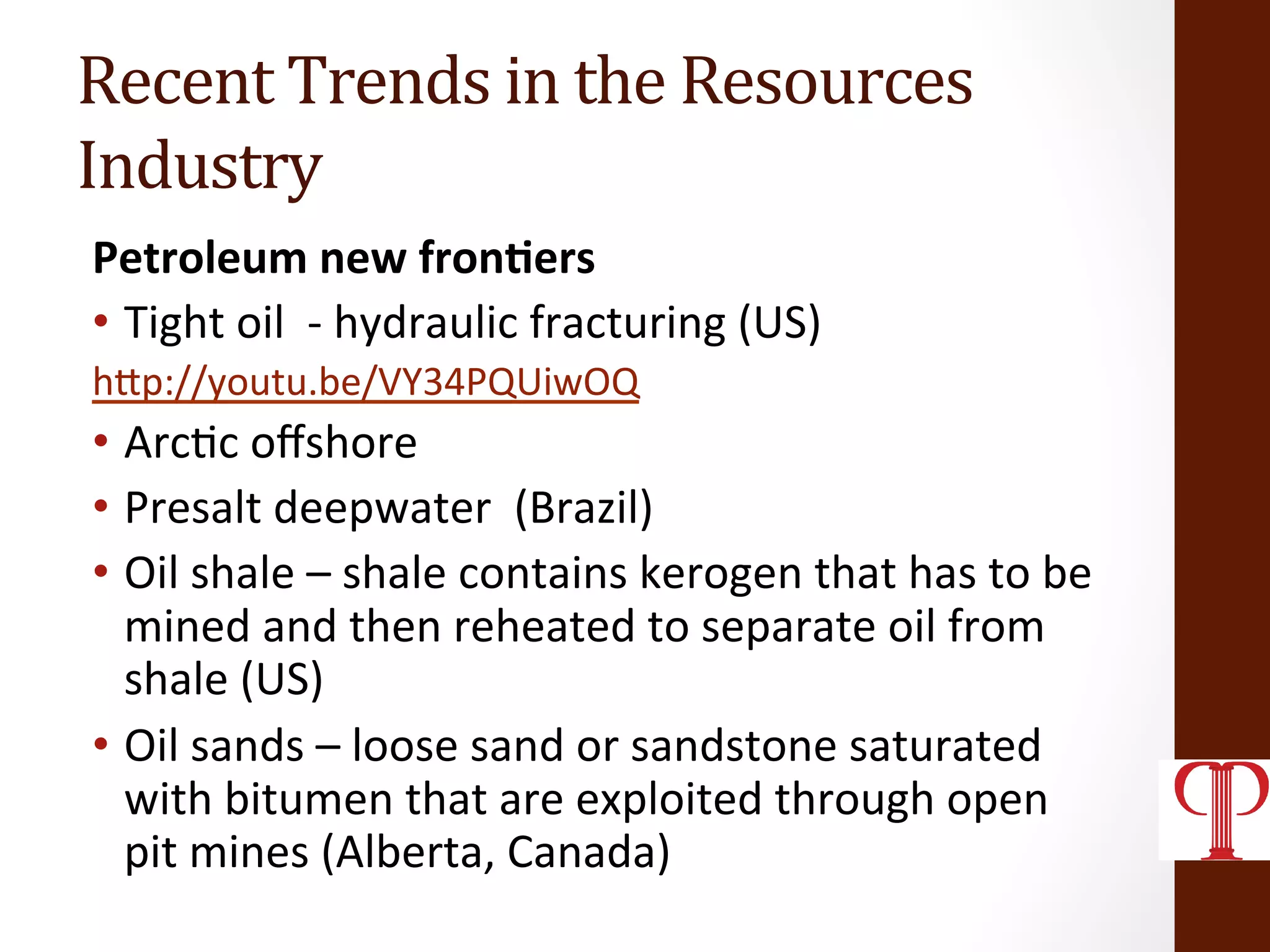 Recent	
  Trends	
  in	
  the	
  Resources	
  
Industry	
  
Petroleum	
  new	
  fron1ers	
  
•  Tight	
  oil	
  	
  -­‐	
  hydraulic	
  fracturing	
  (US)	
  	
  
hZp://youtu.be/VY34PQUiwOQ	
  
•  Arc(c	
  oﬀshore	
  
•  Presalt	
  deepwater	
  	
  (Brazil)	
  
•  Oil	
  shale	
  –	
  shale	
  contains	
  kerogen	
  that	
  has	
  to	
  be	
  
mined	
  and	
  then	
  reheated	
  to	
  separate	
  oil	
  from	
  
shale	
  (US)	
  
•  Oil	
  sands	
  –	
  loose	
  sand	
  or	
  sandstone	
  saturated	
  
with	
  bitumen	
  that	
  are	
  exploited	
  through	
  open	
  
pit	
  mines	
  (Alberta,	
  Canada)	
  
 