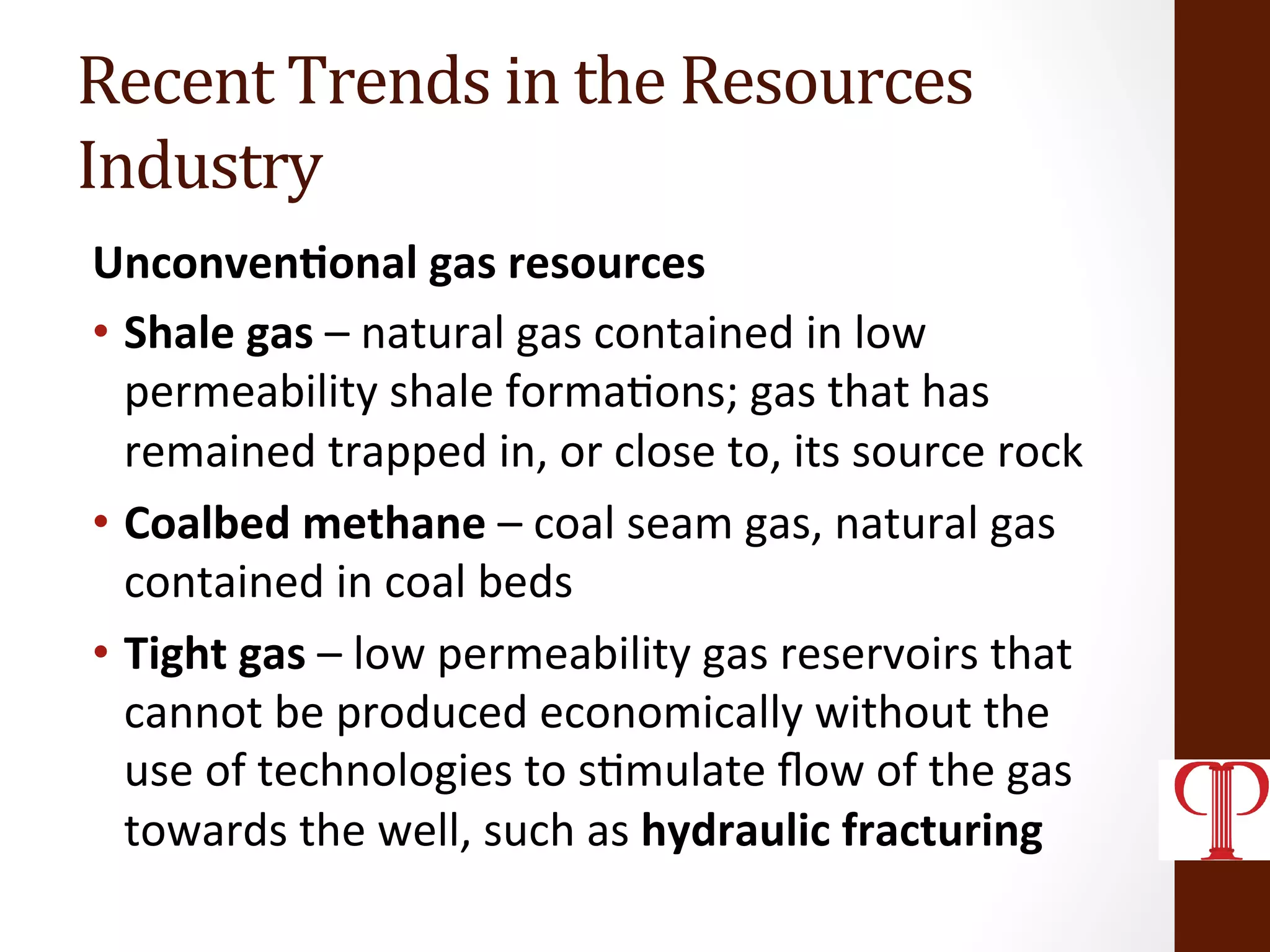 Recent	
  Trends	
  in	
  the	
  Resources	
  
Industry	
  
Unconven1onal	
  gas	
  resources	
  
•  Shale	
  gas	
  –	
  natural	
  gas	
  contained	
  in	
  low	
  
permeability	
  shale	
  forma(ons;	
  gas	
  that	
  has	
  
remained	
  trapped	
  in,	
  or	
  close	
  to,	
  its	
  source	
  rock	
  
•  Coalbed	
  methane	
  –	
  coal	
  seam	
  gas,	
  natural	
  gas	
  
contained	
  in	
  coal	
  beds	
  
•  Tight	
  gas	
  –	
  low	
  permeability	
  gas	
  reservoirs	
  that	
  
cannot	
  be	
  produced	
  economically	
  without	
  the	
  
use	
  of	
  technologies	
  to	
  s(mulate	
  ﬂow	
  of	
  the	
  gas	
  
towards	
  the	
  well,	
  such	
  as	
  hydraulic	
  fracturing	
  
 