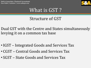 What is GST ?
Structure of GST
Dual GST with the Centre and States simultaneously
levying it on a common tax base
• IGST –...
