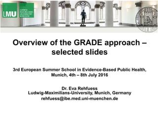 Overview of the GRADE approach –
selected slides
3rd European Summer School in Evidence-Based Public Health,
Munich, 4th – 8th July 2016
Dr. Eva Rehfuess
Ludwig-Maximilians-University, Munich, Germany
rehfuess@ibe.med.uni-muenchen.de
 