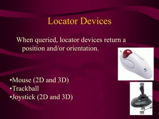 Locator Devices
When queried, locator devices return a
position and/or orientation.
•Mouse (2D and 3D)
•Trackball
•Joystick (2D and 3D)
 