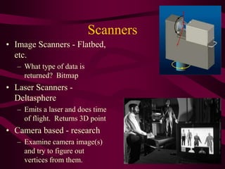 Scanners
• Image Scanners - Flatbed,
etc.
– What type of data is
returned? Bitmap
• Laser Scanners -
Deltasphere
– Emits a laser and does time
of flight. Returns 3D point
• Camera based - research
– Examine camera image(s)
and try to figure out
vertices from them.
 