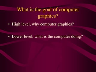 What is the goal of computer
graphics?
• High level, why computer graphics?
• Lower level, what is the computer doing?
 